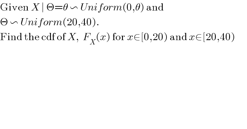 Given X ∣ Θ=θ ∽ Uniform(0,θ) and   Θ ∽ Uniform(20,40).  Find the cdf of X,  F_X (x) for x∈[0,20) and x∈[20,40)  