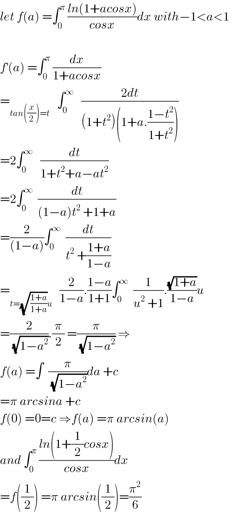 let f(a) =∫_0 ^π  ((ln(1+acosx))/(cosx))dx with−1<a<1    f^′ (a) =∫_0 ^π  (dx/(1+acosx))  =_(tan((x/2))=t)    ∫_0 ^∞    ((2dt)/((1+t^2 )(1+a.((1−t^2 )/(1+t^2 )))))  =2∫_0 ^∞    (dt/(1+t^2 +a−at^2 ))  =2∫_0 ^∞   (dt/((1−a)t^2  +1+a))  =(2/((1−a)))∫_0 ^∞   (dt/(t^2  +((1+a)/(1−a))))  =_(t=(√((1+a)/(1+a)))u)    (2/(1−a)).((1−a)/(1+1))∫_0 ^∞   (1/(u^2  +1)).((√(1+a))/(1−a))u  =(2/( (√(1−a^2 )))).(π/2) =(π/( (√(1−a^2 )))) ⇒  f(a) =∫  (π/( (√(1−a^2 ))))da +c  =π arcsina +c  f(0) =0=c ⇒f(a) =π arcsin(a)  and ∫_0 ^π  ((ln(1+(1/2)cosx))/(cosx))dx  =f((1/2)) =π arcsin((1/2))=(π^2 /6)    