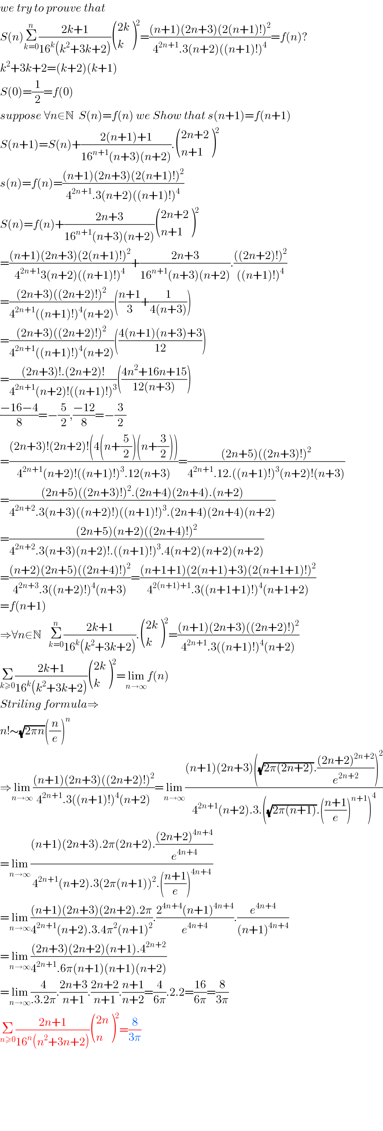 we try to prouve that  S(n)Σ_(k=0) ^n ((2k+1)/(16^k (k^2 +3k+2))) (((2k)),(k) )^2 =(((n+1)(2n+3)(2(n+1)!)^2 )/(4^(2n+1) .3(n+2)((n+1)!)^4 ))=f(n)?  k^2 +3k+2=(k+2)(k+1)  S(0)=(1/2)=f(0)  suppose ∀n∈N  S(n)=f(n) we Show that s(n+1)=f(n+1)  S(n+1)=S(n)+((2(n+1)+1)/(16^(n+1) (n+3)(n+2))). (((2n+2)),((n+1)) )^2   s(n)=f(n)=(((n+1)(2n+3)(2(n+1)!)^2 )/(4^(2n+1) .3(n+2)((n+1)!)^4 ))  S(n)=f(n)+((2n+3)/(16^(n+1) (n+3)(n+2))) (((2n+2)),((n+1)) )^2   =(((n+1)(2n+3)(2(n+1)!)^2 )/(4^(2n+1) 3(n+2)((n+1)!)^4 ))+((2n+3)/(16^(n+1) (n+3)(n+2))).((((2n+2)!)^2 )/(((n+1)!)^4 ))  =(((2n+3)((2n+2)!)^2 )/(4^(2n+1) ((n+1)!)^4 (n+2)))(((n+1)/3)+(1/(4(n+3))))  =(((2n+3)((2n+2)!)^2 )/(4^(2n+1) ((n+1)!)^4 (n+2)))(((4(n+1)(n+3)+3)/(12)))  =(((2n+3)!.(2n+2)!)/(4^(2n+1) (n+2)!((n+1)!)^3 ))(((4n^2 +16n+15)/(12(n+3))))  ((−16−4)/8)=−(5/2),((−12)/8)=−(3/2)  =(((2n+3)!(2n+2)!(4(n+(5/2))(n+(3/2))))/(4^(2n+1) (n+2)!((n+1)!)^3 .12(n+3)))=(((2n+5)((2n+3)!)^2 )/(4^(2n+1) .12.((n+1)!)^3 (n+2)!(n+3)))  =(((2n+5)((2n+3)!)^2 .(2n+4)(2n+4).(n+2))/(4^(2n+2) .3(n+3)((n+2)!)((n+1)!)^3 .(2n+4)(2n+4)(n+2)))  =(((2n+5)(n+2)((2n+4)!)^2 )/(4^(2n+2) .3(n+3)(n+2)!.((n+1)!)^3 .4(n+2)(n+2)(n+2)))  =(((n+2)(2n+5)((2n+4)!)^2 )/(4^(2n+3) .3((n+2)!)^4 (n+3)))=(((n+1+1)(2(n+1)+3)(2(n+1+1)!)^2 )/(4^(2(n+1)+1) .3((n+1+1)!)^4 (n+1+2)))  =f(n+1)  ⇒∀n∈N   Σ_(k=0) ^n ((2k+1)/(16^k (k^2 +3k+2))). (((2k)),(k) )^2 =(((n+1)(2n+3)((2n+2)!)^2 )/(4^(2n+1) .3((n+1)!)^4 (n+2)))  Σ_(k≥0) ((2k+1)/(16^k (k^2 +3k+2))) (((2k)),(k) )^2 =lim_(n→∞) f(n)  Striling formula⇒  n!∼(√(2πn))((n/e))^n   ⇒lim_(n→∞) (((n+1)(2n+3)((2n+2)!)^2 )/(4^(2n+1) .3((n+1)!)^4 (n+2)))=lim_(n→∞) (((n+1)(2n+3)((√(2π(2n+2))).(((2n+2)^(2n+2) )/e^(2n+2) ))^2 )/(4^(2n+1) (n+2).3.((√(2π(n+1))).(((n+1)/e))^(n+1) )^4 ))  =lim_(n→∞) (((n+1)(2n+3).2π(2n+2).(((2n+2)^(4n+4) )/e^(4n+4) ))/(4^(2n+1) (n+2).3(2π(n+1))^2 .(((n+1)/e))^(4n+4) ))  =lim_(n→∞) (((n+1)(2n+3)(2n+2).2π)/(4^(2n+1) (n+2).3.4π^2 (n+1)^2 )).((2^(4n+4) (n+1)^(4n+4) )/e^(4n+4) ).(e^(4n+4) /((n+1)^(4n+4) ))  =lim_(n→∞) (((2n+3)(2n+2)(n+1).4^(2n+2) )/(4^(2n+1) .6π(n+1)(n+1)(n+2)))  =lim_(n→∞) (4/(.3.2π)).((2n+3)/(n+1)).((2n+2)/(n+1)).((n+1)/(n+2))=(4/(6π)).2.2=((16)/(6π))=(8/(3π))  Σ_(n≥0) ((2n+1)/(16^n (n^2 +3n+2))) (((2n)),(n) )^2 =(8/(3π))            
