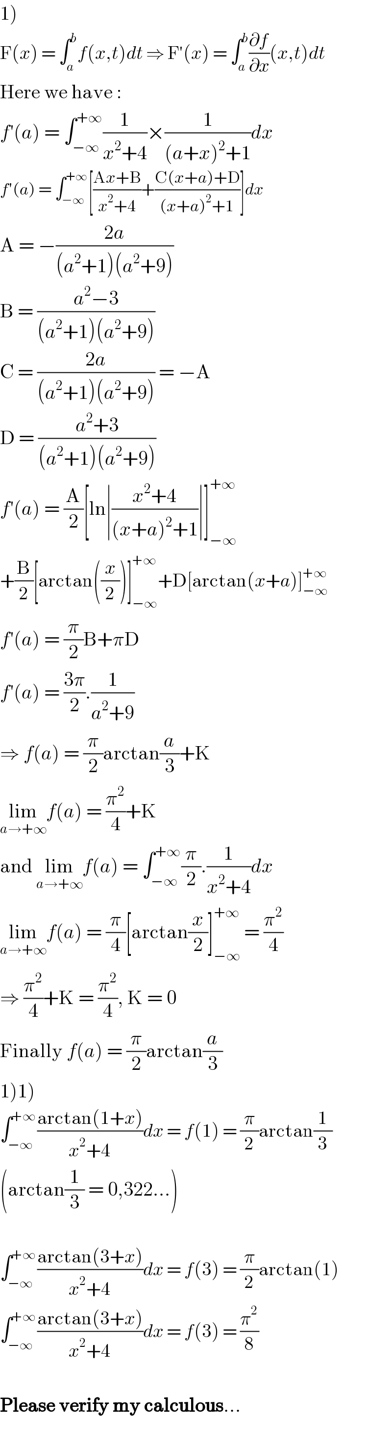 1)  F(x) = ∫_a ^b f(x,t)dt ⇒ F′(x) = ∫_a ^b (∂f/∂x)(x,t)dt  Here we have :  f′(a) = ∫_(−∞) ^(+∞) (1/(x^2 +4))×(1/((a+x)^2 +1))dx  f′(a) = ∫_(−∞) ^(+∞) [((Ax+B)/(x^2 +4))+((C(x+a)+D)/((x+a)^2 +1))]dx  A = −((2a)/((a^2 +1)(a^2 +9)))  B = ((a^2 −3)/((a^2 +1)(a^2 +9)))  C = ((2a)/((a^2 +1)(a^2 +9))) = −A  D = ((a^2 +3)/((a^2 +1)(a^2 +9)))  f′(a) = (A/2)[ln∣((x^2 +4)/((x+a)^2 +1))∣]_(−∞) ^(+∞)   +(B/2)[arctan((x/2))]_(−∞) ^(+∞) +D[arctan(x+a)]_(−∞) ^(+∞)   f′(a) = (π/2)B+πD  f′(a) = ((3π)/2).(1/(a^2 +9))  ⇒ f(a) = (π/2)arctan(a/3)+K  lim_(a→+∞) f(a) = (π^2 /4)+K  and lim_(a→+∞) f(a) = ∫_(−∞) ^(+∞) (π/2).(1/(x^2 +4))dx  lim_(a→+∞) f(a) = (π/4)[arctan(x/2)]_(−∞) ^(+∞)  = (π^2 /4)  ⇒ (π^2 /4)+K = (π^2 /4), K = 0  Finally f(a) = (π/2)arctan(a/3)  1)1)  ∫_(−∞) ^(+∞) ((arctan(1+x))/(x^2 +4))dx = f(1) = (π/2)arctan(1/3)  (arctan(1/3) = 0,322...)    ∫_(−∞) ^(+∞) ((arctan(3+x))/(x^2 +4))dx = f(3) = (π/2)arctan(1)  ∫_(−∞) ^(+∞) ((arctan(3+x))/(x^2 +4))dx = f(3) = (π^2 /8)    Please verify my calculous...    
