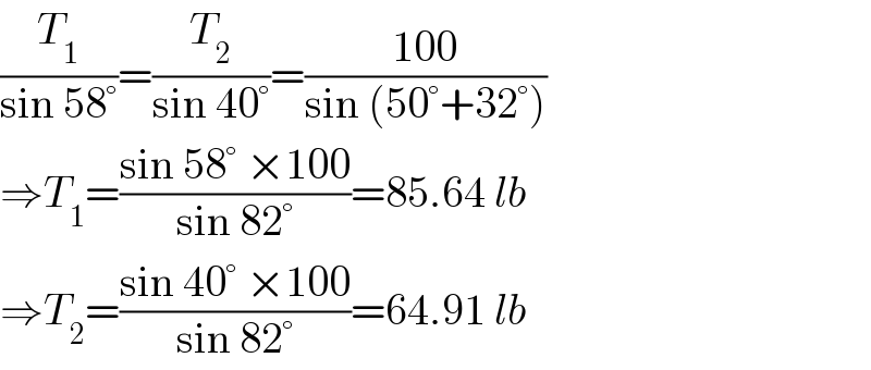 (T_1 /(sin 58°))=(T_2 /(sin 40°))=((100)/(sin (50°+32°)))  ⇒T_1 =((sin 58° ×100)/(sin 82°))=85.64 lb  ⇒T_2 =((sin 40° ×100)/(sin 82°))=64.91 lb  