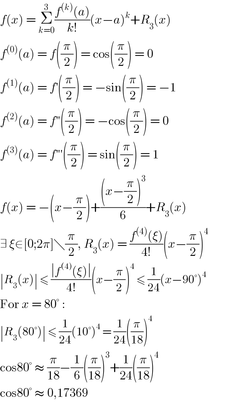 f(x) = Σ_(k=0) ^3 ((f^((k)) (a))/(k!))(x−a)^k +R_3 (x)  f^((0)) (a) = f((π/2)) = cos((π/2)) = 0  f^((1)) (a) = f^′ ((π/2)) = −sin((π/2)) = −1  f^((2)) (a) = f^′ ′((π/2)) = −cos((π/2)) = 0  f^((3)) (a) = f^′ ′′((π/2)) = sin((π/2)) = 1  f(x) = −(x−(π/2))+(((x−(π/2))^3 )/6)+R_3 (x)  ∃ ξ∈[0;2π]╲(π/2), R_3 (x) = ((f^((4)) (ξ))/(4!))(x−(π/2))^4   ∣R_3 (x)∣ ≤ ((∣f^((4)) (ξ)∣)/(4!))(x−(π/2))^4  ≤ (1/(24))(x−90°)^4   For x = 80° :  ∣R_3 (80°)∣ ≤ (1/(24))(10°)^4  = (1/(24))((π/(18)))^4   cos80° ≈ (π/(18))−(1/6)((π/(18)))^3 +(1/(24))((π/(18)))^4   cos80° ≈ 0,17369  