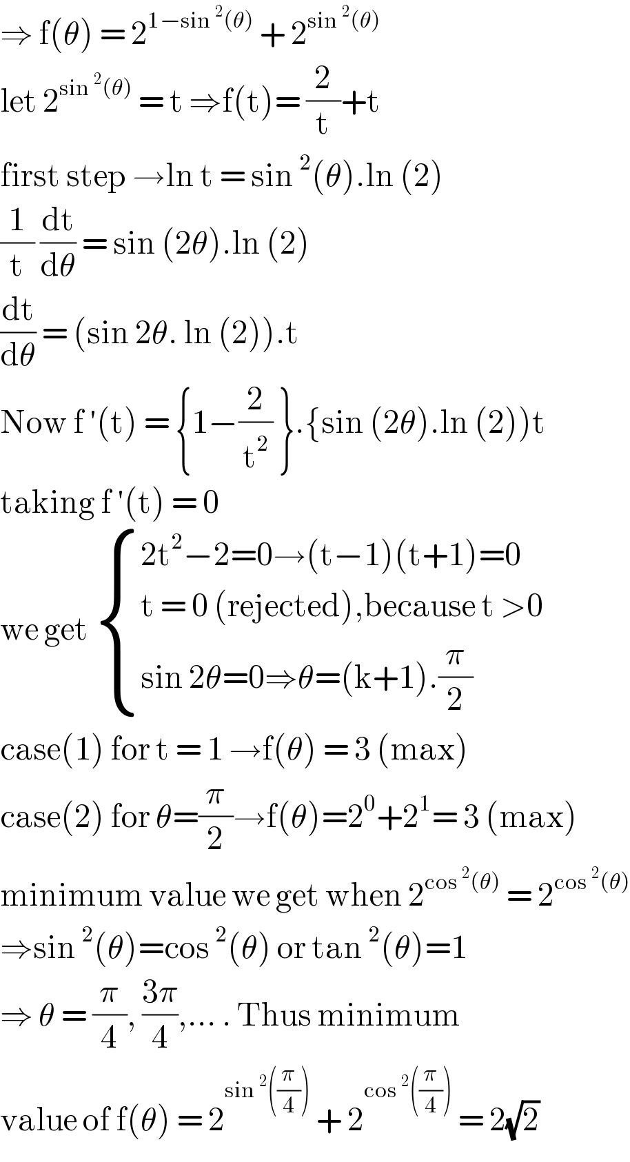 ⇒ f(θ) = 2^(1−sin^2 (θ))  + 2^(sin^2 (θ))   let 2^(sin^2 (θ))  = t ⇒f(t)= (2/t)+t  first step →ln t = sin^2 (θ).ln (2)  (1/t) (dt/dθ) = sin (2θ).ln (2)  (dt/dθ) = (sin 2θ. ln (2)).t  Now f ′(t) = {1−(2/t^2 ) }.{sin (2θ).ln (2))t  taking f ′(t) = 0  we get  { ((2t^2 −2=0→(t−1)(t+1)=0)),((t = 0 (rejected),because t >0)),((sin 2θ=0⇒θ=(k+1).(π/2))) :}  case(1) for t = 1 →f(θ) = 3 (max)  case(2) for θ=(π/2)→f(θ)=2^0 +2^1 = 3 (max)  minimum value we get when 2^(cos^2 (θ))  = 2^(cos^2 (θ))   ⇒sin^2 (θ)=cos^2 (θ) or tan^2 (θ)=1  ⇒ θ = (π/4), ((3π)/4),... . Thus minimum   value of f(θ) = 2^(sin^2 ((π/4)))  + 2^(cos^2 ((π/4)))  = 2(√2)  