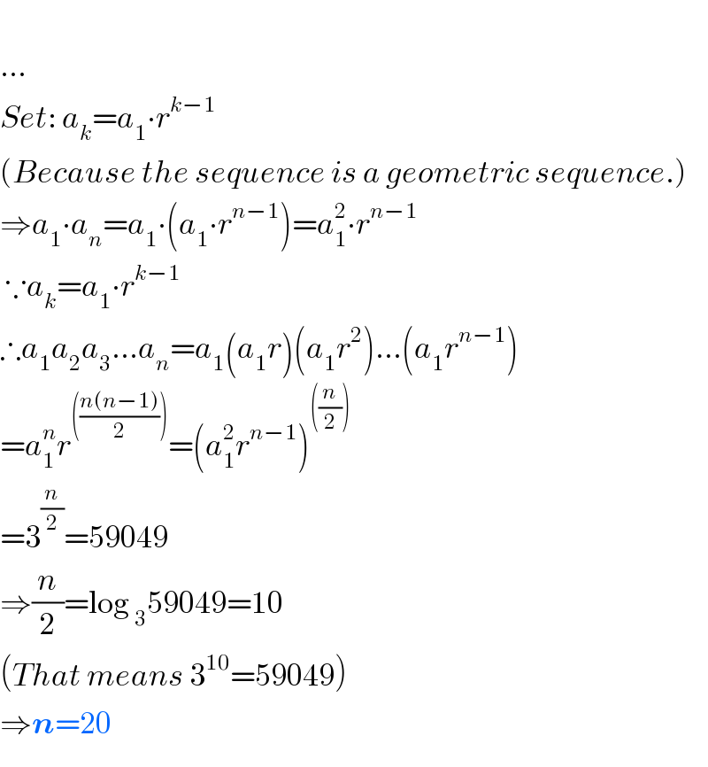   ...  Set: a_k =a_1 ∙r^(k−1)   (Because the sequence is a geometric sequence.)  ⇒a_1 ∙a_n =a_1 ∙(a_1 ∙r^(n−1) )=a_1 ^2 ∙r^(n−1)    ∵a_k =a_1 ∙r^(k−1)   ∴a_1 a_2 a_3 ...a_n =a_1 (a_1 r)(a_1 r^2 )...(a_1 r^(n−1) )  =a_1 ^n r^((((n(n−1))/2))) =(a_1 ^2 r^(n−1) )^(((n/2)))   =3^(n/2) =59049  ⇒(n/2)=log _3 59049=10  (That means 3^(10) =59049)  ⇒n=20  
