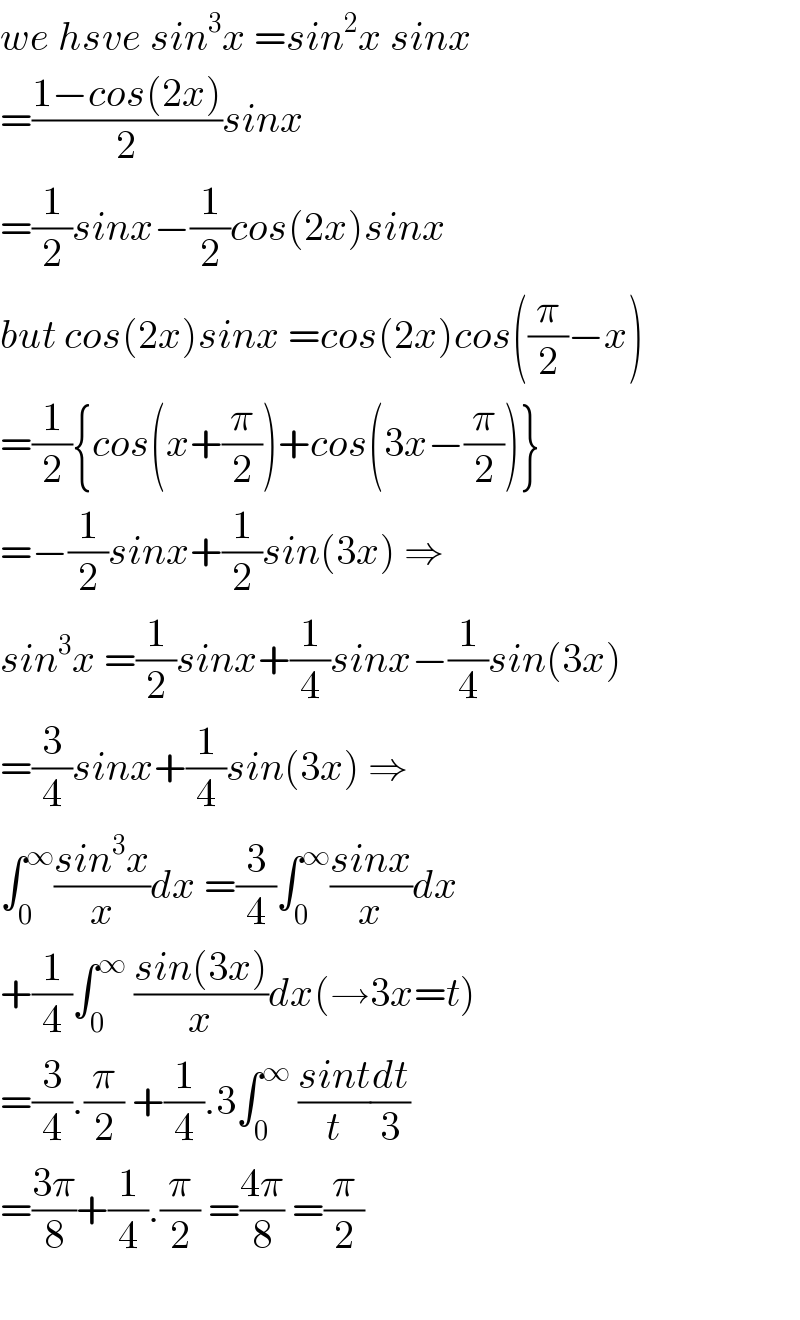 we hsve sin^3 x =sin^2 x sinx  =((1−cos(2x))/2)sinx  =(1/2)sinx−(1/2)cos(2x)sinx  but cos(2x)sinx =cos(2x)cos((π/2)−x)  =(1/2){cos(x+(π/2))+cos(3x−(π/2))}  =−(1/2)sinx+(1/2)sin(3x) ⇒  sin^3 x =(1/2)sinx+(1/4)sinx−(1/4)sin(3x)  =(3/4)sinx+(1/4)sin(3x) ⇒  ∫_0 ^∞ ((sin^3 x)/x)dx =(3/4)∫_0 ^∞ ((sinx)/x)dx  +(1/4)∫_0 ^∞  ((sin(3x))/x)dx(→3x=t)  =(3/4).(π/2) +(1/4).3∫_0 ^∞  ((sint)/t)(dt/3)  =((3π)/8)+(1/4).(π/2) =((4π)/8) =(π/2)    