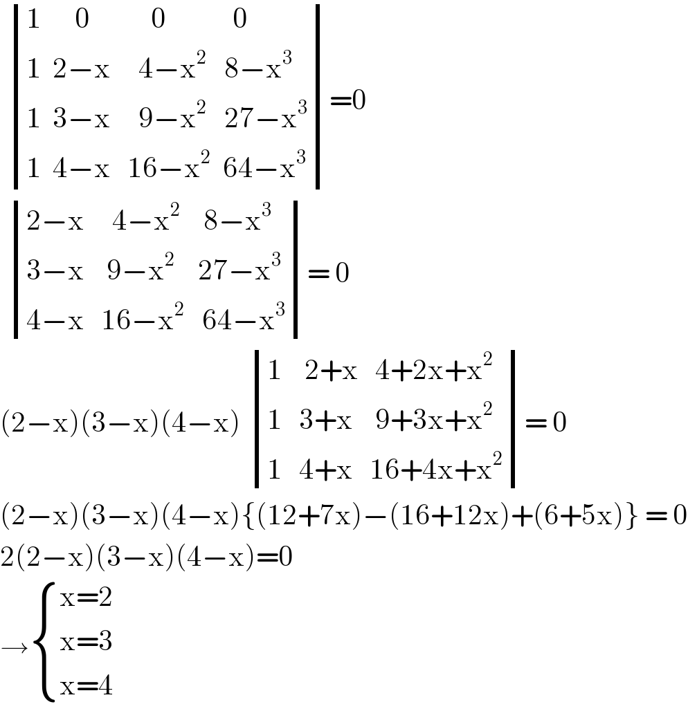   determinant (((1      0           0            0)),((1  2−x     4−x^2    8−x^3 )),((1  3−x     9−x^2    27−x^3 )),((1  4−x   16−x^2   64−x^3 )))=0    determinant (((2−x     4−x^2     8−x^3 )),((3−x    9−x^2     27−x^3 )),((4−x   16−x^2    64−x^3 )))= 0  (2−x)(3−x)(4−x)  determinant (((1    2+x   4+2x+x^2 )),((1   3+x    9+3x+x^2 )),((1   4+x   16+4x+x^2 )))= 0  (2−x)(3−x)(4−x){(12+7x)−(16+12x)+(6+5x)} = 0  2(2−x)(3−x)(4−x)=0  → { ((x=2)),((x=3)),((x=4)) :}  