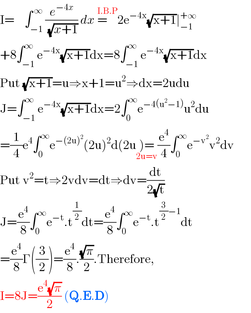 I=    ∫_(−1) ^( ∞) (e^(−4x) /( (√(x+1)))) dx =    ^(I.B.P) 2e^(−4x) (√(x+1))∣_(−1) ^(+∞)   +8∫_(−1) ^∞ e^(−4x) (√(x+1))dx=8∫_(−1) ^∞ e^(−4x) (√(x+1))dx  Put (√(x+1))=u⇒x+1=u^2 ⇒dx=2udu  J=∫_(−1) ^∞ e^(−4x) (√(x+1))dx=2∫_0 ^∞ e^(−4(u^2 −1)) u^2 du  =(1/4)e^4 ∫_0 ^∞ e^(−(2u)^2 ) (2u)^2 d(2u)=_(2u=v) (e^4 /4)∫_0 ^∞ e^(−v^2 ) v^2 dv  Put v^2 =t⇒2vdv=dt⇒dv=(dt/(2(√t)))  J=(e^4 /8)∫_0 ^∞ e^(−t) .t^(1/2) dt=(e^4 /8)∫_0 ^∞ e^(−t) .t^((3/2)−1) dt  =(e^4 /8)Γ((3/2))=(e^4 /8).((√π)/2).Therefore,  I=8J=((e^4 (√π))/2) (Q.E.D)  