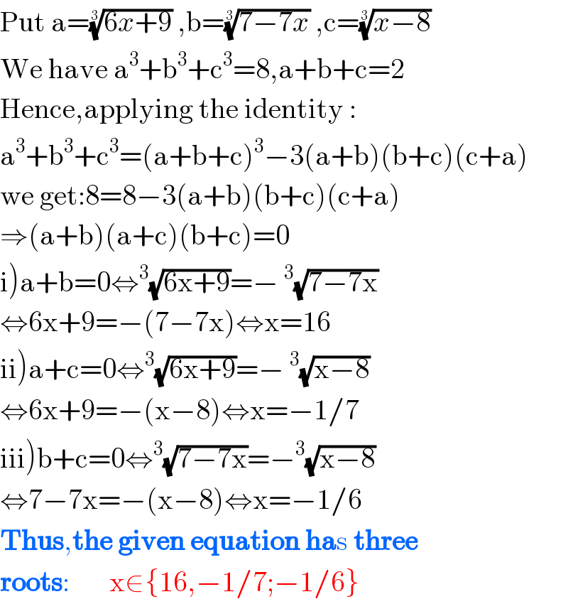 Put a=((6x+9))^(1/3)  ,b=((7−7x))^(1/3)  ,c=((x−8))^(1/3)   We have a^3 +b^3 +c^3 =8,a+b+c=2  Hence,applying the identity :  a^3 +b^3 +c^3 =(a+b+c)^3 −3(a+b)(b+c)(c+a)  we get:8=8−3(a+b)(b+c)(c+a)  ⇒(a+b)(a+c)(b+c)=0  i)a+b=0⇔^3 (√(6x+9))=−^3 (√(7−7x))  ⇔6x+9=−(7−7x)⇔x=16  ii)a+c=0⇔^3 (√(6x+9))=−^3 (√(x−8))  ⇔6x+9=−(x−8)⇔x=−1/7  iii)b+c=0⇔^3 (√(7−7x))=−^3 (√(x−8))  ⇔7−7x=−(x−8)⇔x=−1/6  Thus,the given equation has three  roots:       x∈{16,−1/7;−1/6}  