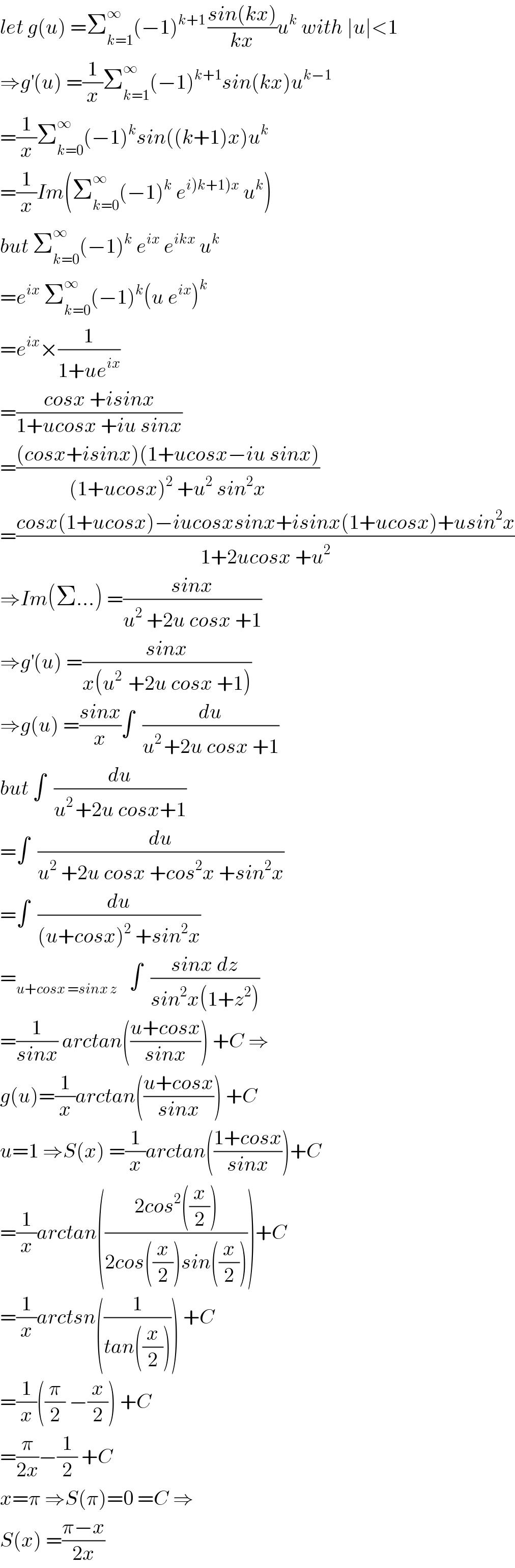 let g(u) =Σ_(k=1) ^∞ (−1)^(k+1 ) ((sin(kx))/(kx))u^k  with ∣u∣<1  ⇒g^′ (u) =(1/x)Σ_(k=1) ^∞ (−1)^(k+1) sin(kx)u^(k−1)   =(1/x)Σ_(k=0) ^∞ (−1)^k sin((k+1)x)u^k   =(1/x)Im(Σ_(k=0) ^∞ (−1)^k  e^(i)k+1)x)  u^k )  but Σ_(k=0) ^∞ (−1)^k  e^(ix)  e^(ikx)  u^k   =e^(ix)  Σ_(k=0) ^∞ (−1)^k (u e^(ix) )^k   =e^(ix) ×(1/(1+ue^(ix) ))  =((cosx +isinx)/(1+ucosx +iu sinx))  =(((cosx+isinx)(1+ucosx−iu sinx))/((1+ucosx)^2  +u^2  sin^2 x))  =((cosx(1+ucosx)−iucosxsinx+isinx(1+ucosx)+usin^2 x)/(1+2ucosx +u^2 ))  ⇒Im(Σ...) =((sinx)/(u^2  +2u cosx +1))  ⇒g^′ (u) =((sinx)/(x(u^(2 )  +2u cosx +1)))  ⇒g(u) =((sinx)/x)∫  (du/(u^(2 ) +2u cosx +1))  but ∫  (du/(u^(2 ) +2u cosx+1))  =∫  (du/(u^2  +2u cosx +cos^2 x +sin^2 x))  =∫  (du/((u+cosx)^2  +sin^2 x))  =_(u+cosx =sinx z)    ∫  ((sinx dz)/(sin^2 x(1+z^2 )))  =(1/(sinx)) arctan(((u+cosx)/(sinx))) +C ⇒  g(u)=(1/x)arctan(((u+cosx)/(sinx))) +C  u=1 ⇒S(x) =(1/x)arctan(((1+cosx)/(sinx)))+C  =(1/x)arctan(((2cos^2 ((x/2)))/(2cos((x/2))sin((x/2)))))+C  =(1/x)arctsn((1/(tan((x/2))))) +C  =(1/x)((π/2) −(x/2)) +C  =(π/(2x))−(1/2) +C  x=π ⇒S(π)=0 =C ⇒  S(x) =((π−x)/(2x))  