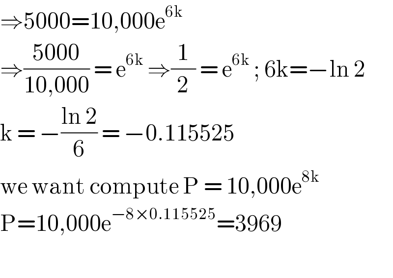 ⇒5000=10,000e^(6k)   ⇒((5000)/(10,000)) = e^(6k)  ⇒(1/2) = e^(6k)  ; 6k=−ln 2  k = −((ln 2)/6) = −0.115525  we want compute P = 10,000e^(8k)   P=10,000e^(−8×0.115525) =3969    