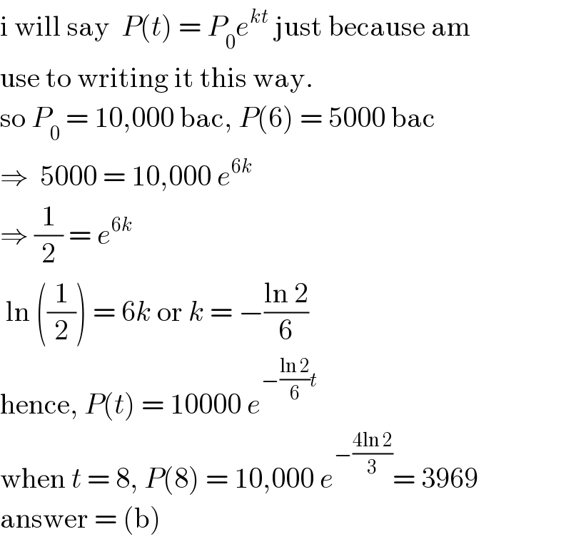 i will say  P(t) = P_0 e^(kt)  just because am  use to writing it this way.  so P_0  = 10,000 bac, P(6) = 5000 bac  ⇒  5000 = 10,000 e^(6k)   ⇒ (1/2) = e^(6k)    ln ((1/2)) = 6k or k = −((ln 2)/6)  hence, P(t) = 10000 e^(−((ln 2)/6)t)   when t = 8, P(8) = 10,000 e^(−((4ln 2)/3)) = 3969  answer = (b)  