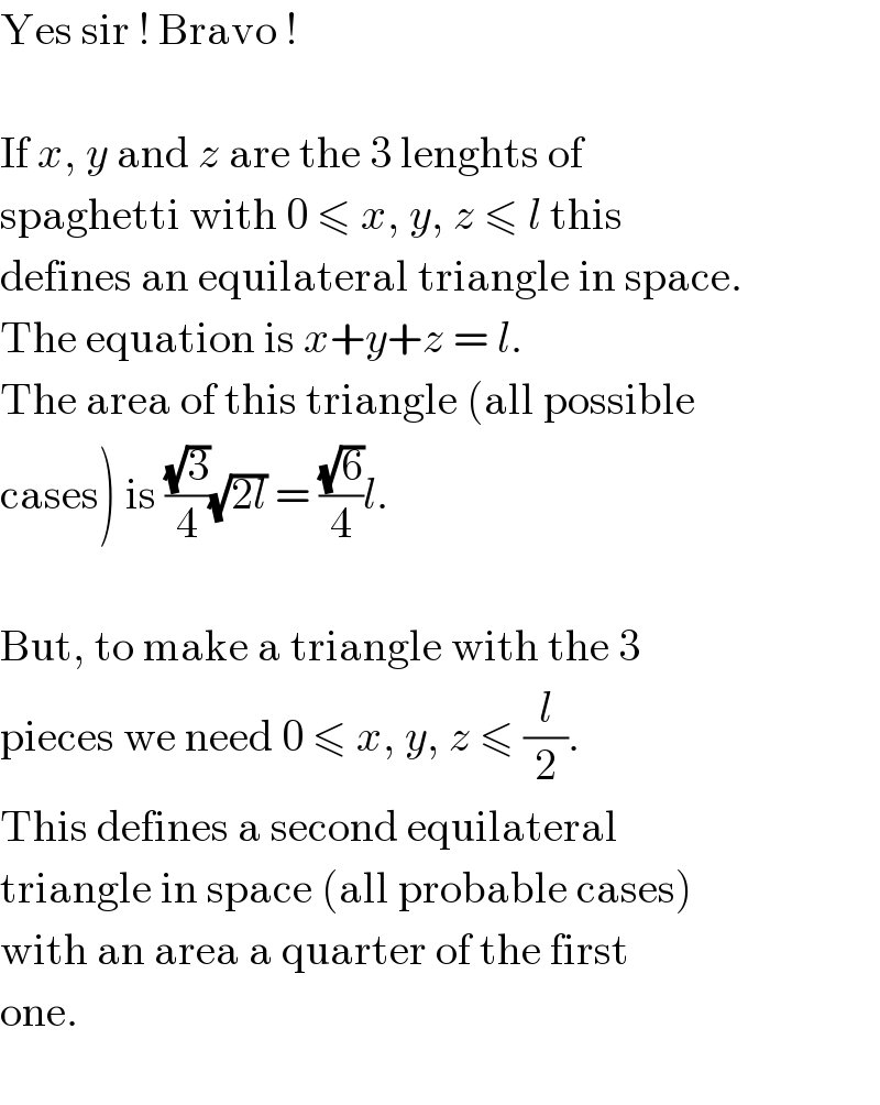 Yes sir ! Bravo !    If x, y and z are the 3 lenghts of  spaghetti with 0 ≤ x, y, z ≤ l this  defines an equilateral triangle in space.  The equation is x+y+z = l.  The area of this triangle (all possible  cases) is ((√3)/4)(√(2l)) = ((√6)/4)l.    But, to make a triangle with the 3  pieces we need 0 ≤ x, y, z ≤ (l/2).  This defines a second equilateral  triangle in space (all probable cases)  with an area a quarter of the first  one.    