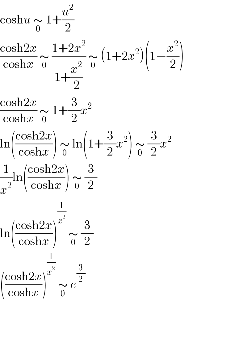 coshu ∼_0  1+(u^2 /2)  ((cosh2x)/(coshx)) ∼_0  ((1+2x^2 )/(1+(x^2 /2))) ∼_0  (1+2x^2 )(1−(x^2 /2))  ((cosh2x)/(coshx)) ∼_0  1+(3/2)x^2   ln(((cosh2x)/(coshx))) ∼_0  ln(1+(3/2)x^2 ) ∼_0  (3/2)x^2   (1/x^2 )ln(((cosh2x)/(coshx))) ∼_0  (3/2)  ln(((cosh2x)/(coshx)))^(1/x^2 )  ∼_0  (3/2)  (((cosh2x)/(coshx)))^(1/x^2 )  ∼_0  e^(3/2)         