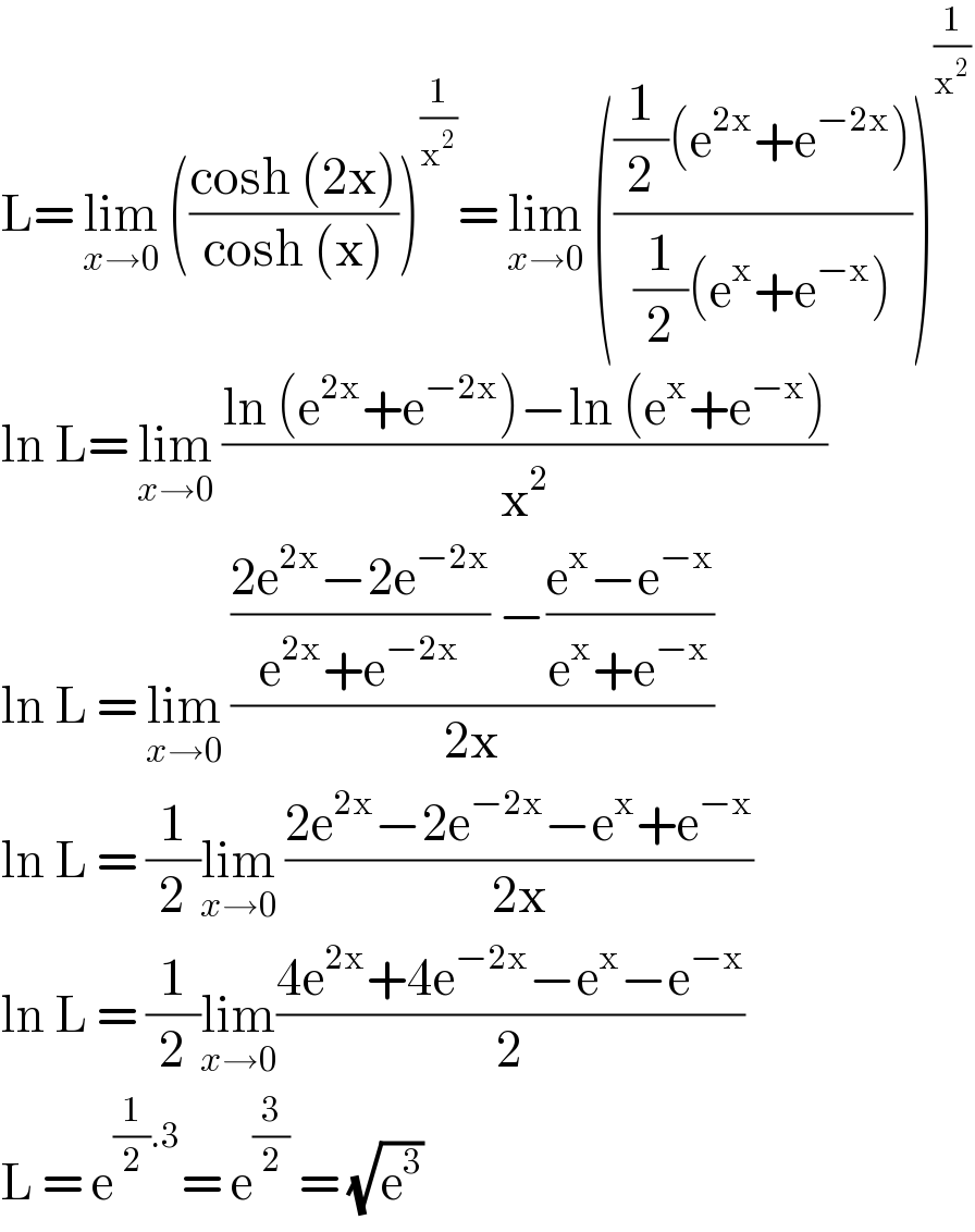 L= lim_(x→0)  (((cosh (2x))/(cosh (x))))^(1/x^2 ) = lim_(x→0)  ((((1/2)(e^(2x) +e^(−2x) ))/((1/2)(e^x +e^(−x) ))))^(1/x^2 )   ln L= lim_(x→0)  ((ln (e^(2x) +e^(−2x) )−ln (e^x +e^(−x) ))/x^2 )  ln L = lim_(x→0)  ((((2e^(2x) −2e^(−2x) )/(e^(2x) +e^(−2x) )) −((e^x −e^(−x) )/(e^x +e^(−x) )))/(2x))  ln L = (1/2)lim_(x→0)  ((2e^(2x) −2e^(−2x) −e^x +e^(−x) )/(2x))  ln L = (1/2)lim_(x→0) ((4e^(2x) +4e^(−2x) −e^x −e^(−x) )/2)  L = e^((1/2).3) = e^(3/2)  = (√e^3 )   