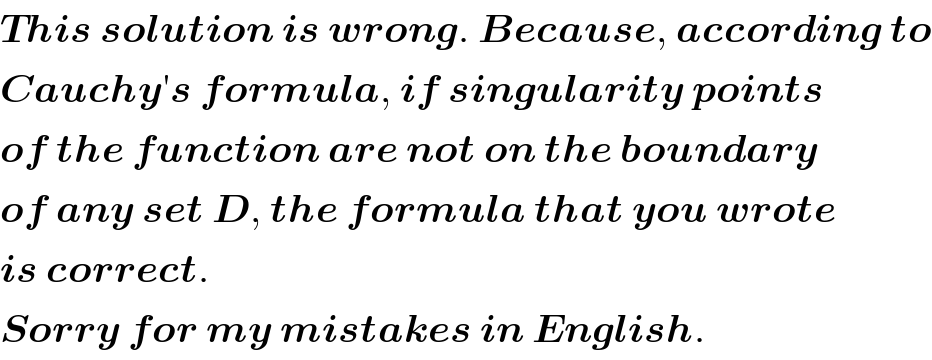 This solution is wrong. Because, according to  Cauchy′s formula, if singularity points  of the function are not on the boundary  of any set D, the formula that you wrote  is correct.  Sorry for my mistakes in English.  