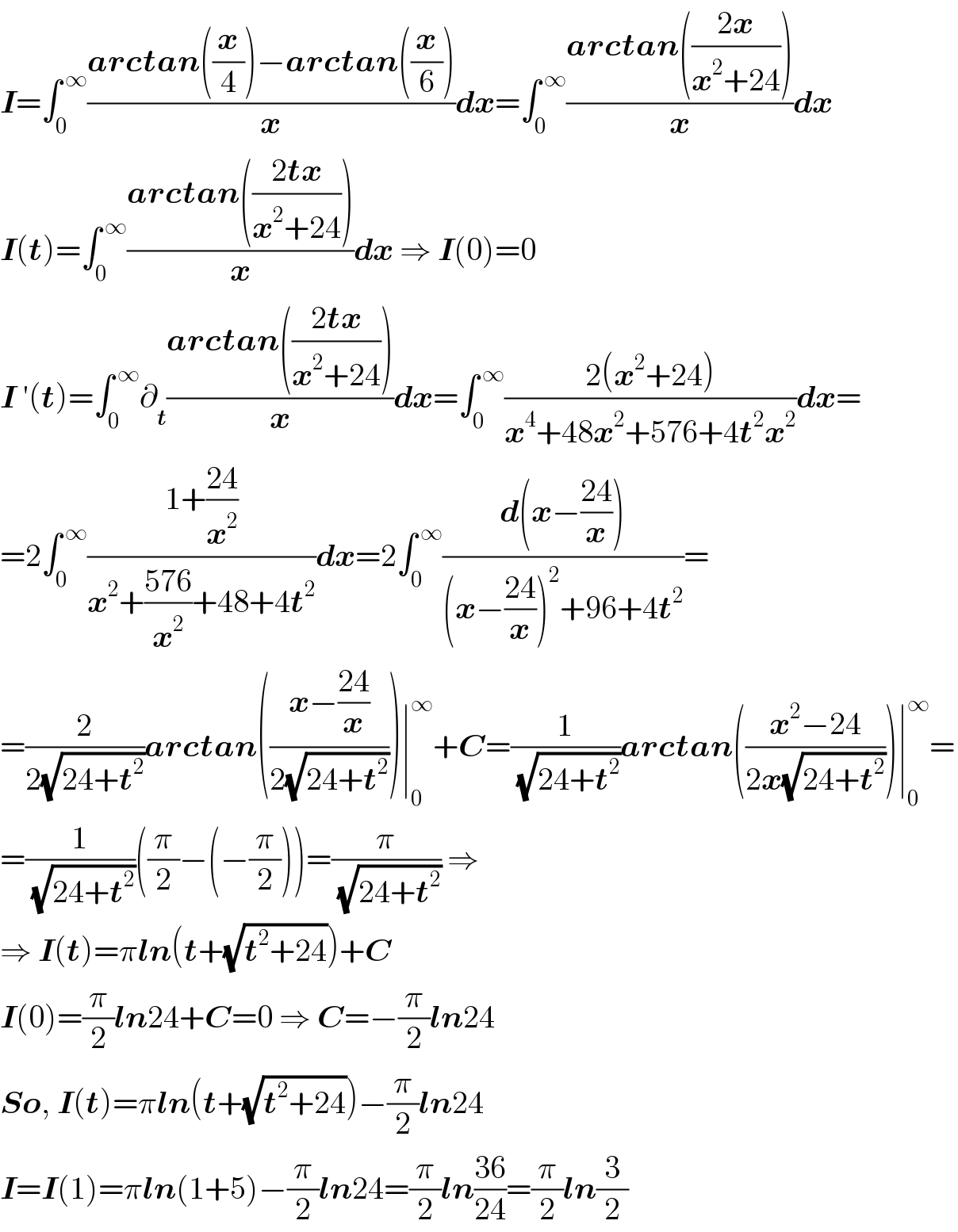 I=∫_0 ^( ∞) ((arctan((x/4))−arctan((x/6)))/x)dx=∫_0 ^( ∞) ((arctan(((2x)/(x^2 +24))))/x)dx  I(t)=∫_0 ^( ∞) ((arctan(((2tx)/(x^2 +24))))/x)dx ⇒ I(0)=0  I ′(t)=∫_0 ^( ∞) ∂_t ((arctan(((2tx)/(x^2 +24))))/x)dx=∫_0 ^( ∞) ((2(x^2 +24))/(x^4 +48x^2 +576+4t^2 x^2 ))dx=  =2∫_0 ^( ∞) ((1+((24)/x^2 ))/(x^2 +((576)/x^2 )+48+4t^2 ))dx=2∫_0 ^( ∞) ((d(x−((24)/x)))/((x−((24)/x))^2 +96+4t^2 ))=  =(2/(2(√(24+t^2 ))))arctan(((x−((24)/x))/(2(√(24+t^2 )))))∣_0 ^∞ +C=(1/( (√(24+t^2 ))))arctan(((x^2 −24)/(2x(√(24+t^2 )))))∣_0 ^∞ =  =(1/( (√(24+t^2 ))))((π/2)−(−(π/2)))=(π/( (√(24+t^2 )))) ⇒  ⇒ I(t)=πln(t+(√(t^2 +24)))+C  I(0)=(π/2)ln24+C=0 ⇒ C=−(π/2)ln24  So, I(t)=πln(t+(√(t^2 +24)))−(π/2)ln24  I=I(1)=πln(1+5)−(π/2)ln24=(π/2)ln((36)/(24))=(π/2)ln(3/2)  