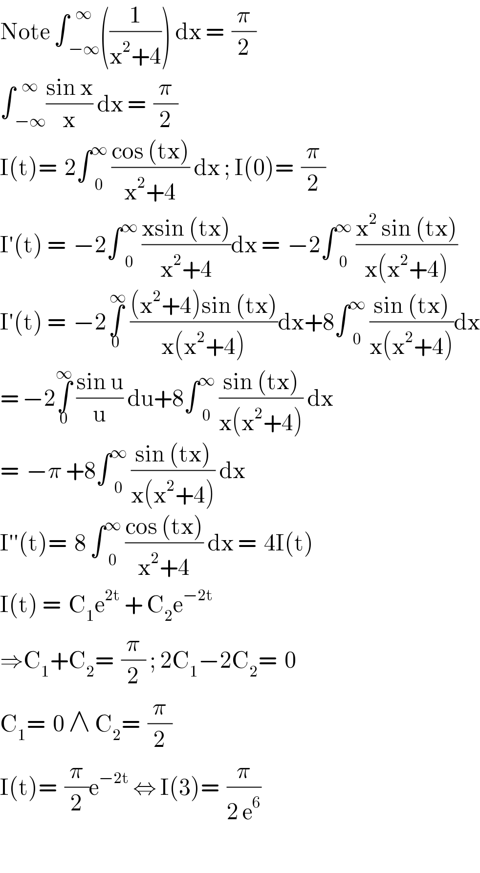 Note ∫ _(−∞) ^∞ ((1/(x^2 +4))) dx =  (π/2)  ∫ _(−∞) ^∞ ((sin x)/x) dx =  (π/2)  I(t)=  2∫ _0 ^∞  ((cos (tx))/(x^2 +4)) dx ; I(0)=  (π/2)  I′(t) =  −2∫ _0 ^∞  ((xsin (tx))/(x^2 +4))dx =  −2∫ _0 ^∞  ((x^2  sin (tx))/(x(x^2 +4)))  I′(t) =  −2∫_0 ^( ∞)  (((x^2 +4)sin (tx))/(x(x^2 +4)))dx+8∫ _0 ^∞  ((sin (tx))/(x(x^2 +4)))dx  = −2∫_0 ^∞  ((sin u)/u) du+8∫ _0 ^∞  ((sin (tx))/(x(x^2 +4))) dx  =  −π +8∫ _0 ^∞  ((sin (tx))/(x(x^2 +4))) dx  I′′(t)=  8 ∫ _0 ^∞  ((cos (tx))/(x^2 +4)) dx =  4I(t)  I(t) =  C_1 e^(2t)  + C_2 e^(−2t)   ⇒C_1 +C_2 =  (π/2) ; 2C_1 −2C_2 =  0  C_1 =  0 ∧ C_2 =  (π/2)  I(t)=  (π/2)e^(−2t)  ⇔ I(3)=  (π/(2 e^6 ))    