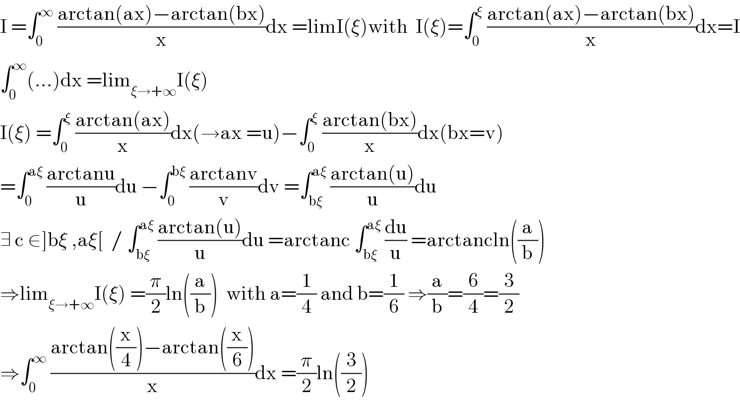 I =∫_0 ^∞  ((arctan(ax)−arctan(bx))/x)dx =limI(ξ)with  I(ξ)=∫_0 ^ξ  ((arctan(ax)−arctan(bx))/x)dx=I  ∫_0 ^∞ (...)dx =lim_(ξ→+∞) I(ξ)  I(ξ) =∫_0 ^ξ  ((arctan(ax))/x)dx(→ax =u)−∫_0 ^ξ  ((arctan(bx))/x)dx(bx=v)  =∫_0 ^(aξ)  ((arctanu)/u)du −∫_0 ^(bξ)  ((arctanv)/v)dv =∫_(bξ) ^(aξ)  ((arctan(u))/u)du  ∃ c ∈]bξ ,aξ[  / ∫_(bξ) ^(aξ)  ((arctan(u))/u)du =arctanc ∫_(bξ) ^(aξ)  (du/u) =arctancln((a/b))  ⇒lim_(ξ→+∞) I(ξ) =(π/2)ln((a/b))  with a=(1/4) and b=(1/6) ⇒(a/b)=(6/4)=(3/2)  ⇒∫_0 ^∞  ((arctan((x/4))−arctan((x/6)))/x)dx =(π/2)ln((3/2))  