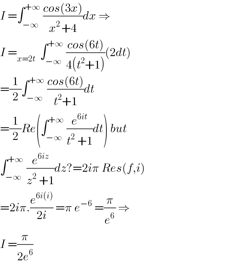 I =∫_(−∞) ^(+∞)  ((cos(3x))/(x^(2 ) +4))dx ⇒  I =_(x=2t)   ∫_(−∞) ^(+∞)  ((cos(6t))/(4(t^2 +1)))(2dt)  =(1/2)∫_(−∞) ^(+∞)  ((cos(6t))/(t^2 +1))dt   =(1/2)Re(∫_(−∞) ^(+∞)  (e^(6it) /(t^2  +1))dt) but  ∫_(−∞) ^(+∞ )  (e^(6iz) /(z^2  +1))dz?=2iπ Res(f,i)  =2iπ.(e^(6i(i)) /(2i)) =π e^(−6)  =(π/e^6 ) ⇒  I =(π/(2e^6 ))  