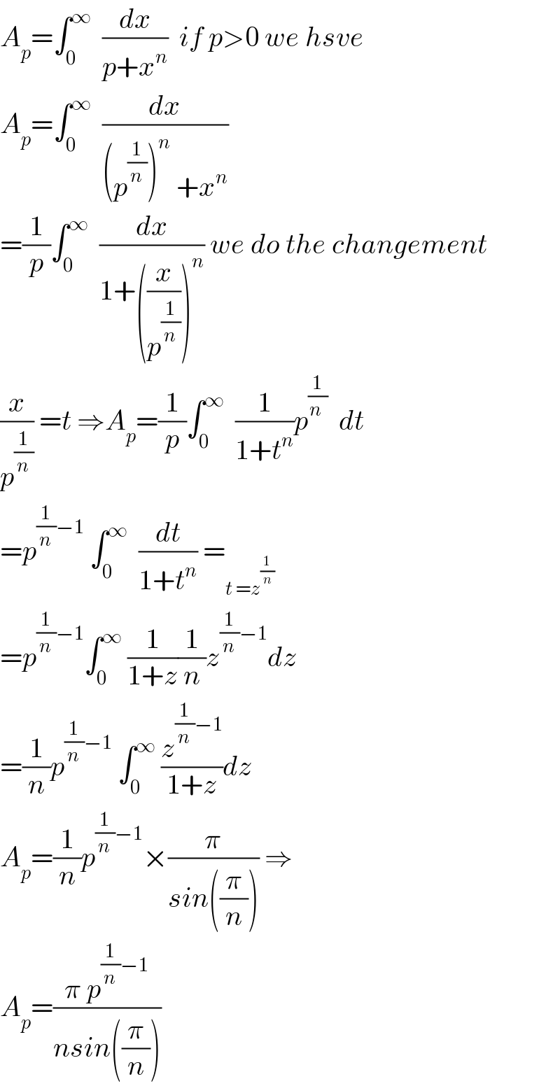 A_p =∫_0 ^∞   (dx/(p+x^n ))  if p>0 we hsve  A_p =∫_0 ^∞   (dx/((p^(1/n) )^n  +x^n ))  =(1/p)∫_0 ^∞   (dx/(1+((x/p^(1/n) ))^n )) we do the changement  (x/p^(1/n) ) =t ⇒A_p =(1/p)∫_0 ^∞   (1/(1+t^n ))p^(1/(n ))   dt  =p^((1/n)−1)  ∫_0 ^∞   (dt/(1+t^n )) =_(t =z^(1/n) )   =p^((1/n)−1) ∫_0 ^∞  (1/(1+z))(1/n)z^((1/n)−1) dz  =(1/n)p^((1/n)−1)  ∫_0 ^∞  (z^((1/n)−1) /(1+z))dz  A_p =(1/n)p^((1/n)−1) ×(π/(sin((π/n)))) ⇒  A_p =((π p^((1/n)−1) )/(nsin((π/n))))  