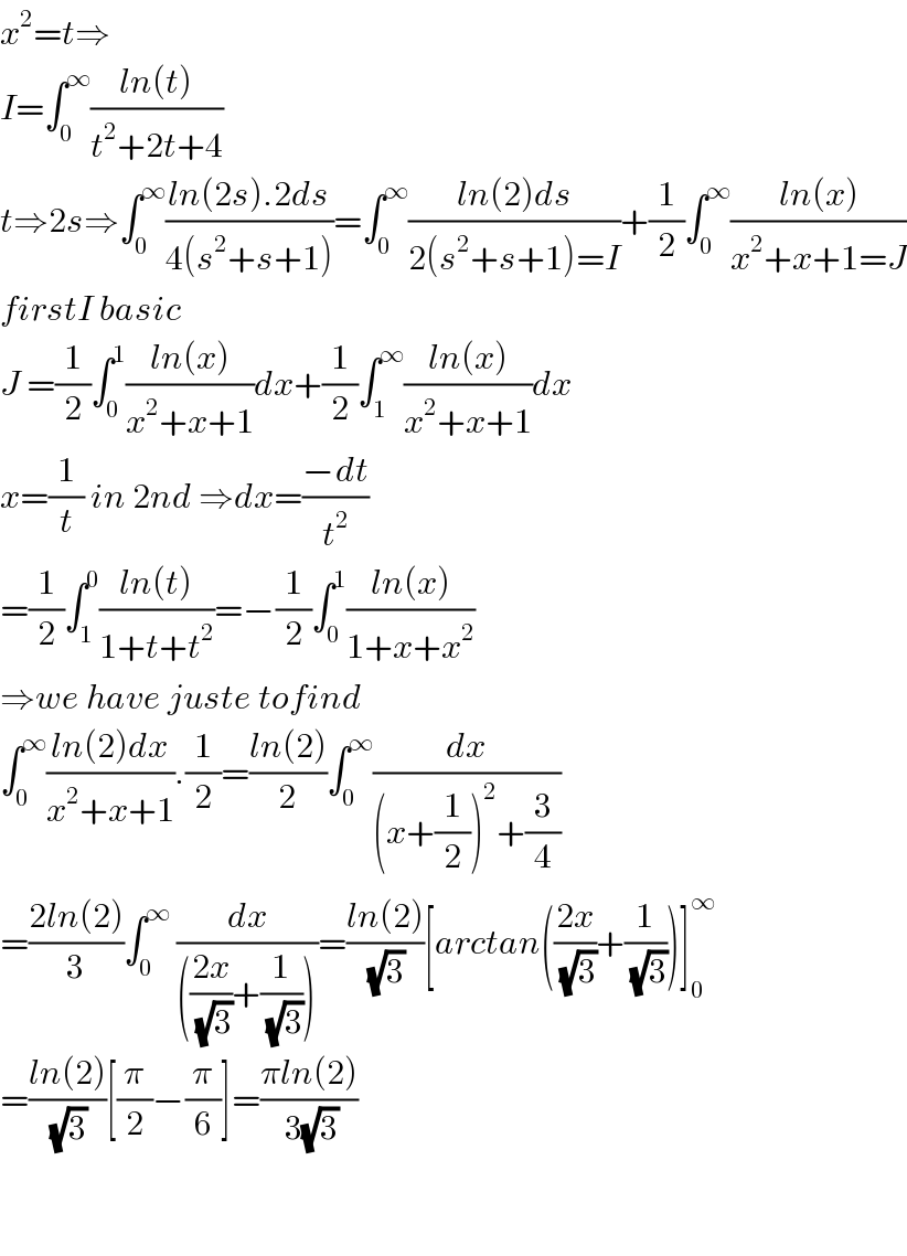x^2 =t⇒  I=∫_0 ^∞ ((ln(t))/(t^2 +2t+4))  t⇒2s⇒∫_0 ^∞ ((ln(2s).2ds)/(4(s^2 +s+1)))=∫_0 ^∞ ((ln(2)ds)/(2(s^2 +s+1)=I))+(1/2)∫_0 ^∞ ((ln(x))/(x^2 +x+1=J))  firstI basic  J =(1/2)∫_0 ^1 ((ln(x))/(x^2 +x+1))dx+(1/2)∫_1 ^∞ ((ln(x))/(x^2 +x+1))dx  x=(1/t) in 2nd ⇒dx=((−dt)/t^2 )  =(1/2)∫_1 ^0 ((ln(t))/(1+t+t^2 ))=−(1/2)∫_0 ^1 ((ln(x))/(1+x+x^2 ))  ⇒we have juste tofind  ∫_0 ^∞ ((ln(2)dx)/(x^2 +x+1)).(1/2)=((ln(2))/2)∫_0 ^∞ (dx/((x+(1/2))^2 +(3/4)))  =((2ln(2))/3)∫_0 ^∞  (dx/((((2x)/( (√3)))+(1/( (√3))))))=((ln(2))/( (√3)))[arctan(((2x)/( (√3)))+(1/( (√3))))]_0 ^∞   =((ln(2))/( (√3)))[(π/2)−(π/6)]=((πln(2))/( 3(√3)))      