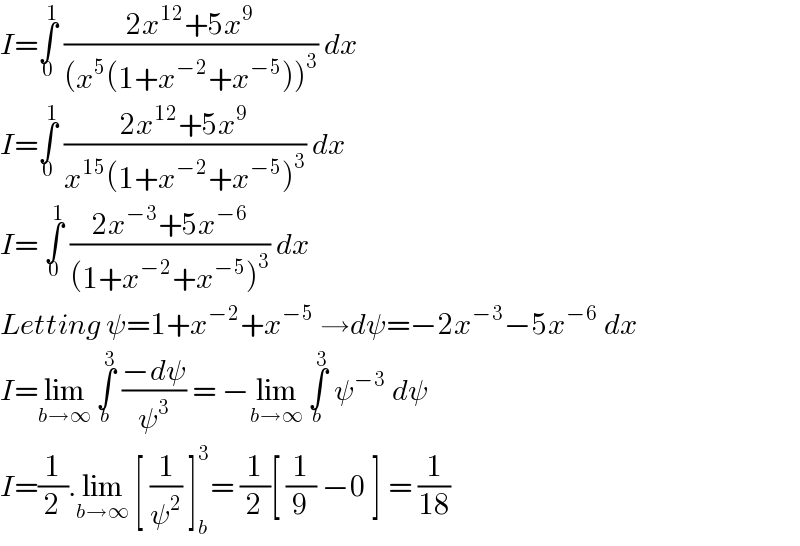 I=∫_0 ^1  ((2x^(12) +5x^9 )/((x^5 (1+x^(−2) +x^(−5) ))^3 )) dx   I=∫_0 ^1  ((2x^(12) +5x^9 )/(x^(15) (1+x^(−2) +x^(−5) )^3 )) dx  I= ∫_0 ^1  ((2x^(−3) +5x^(−6) )/((1+x^(−2) +x^(−5) )^3 )) dx  Letting ψ=1+x^(−2) +x^(−5)  →dψ=−2x^(−3) −5x^(−6)  dx  I=lim_(b→∞)  ∫_b ^3  ((−dψ)/ψ^3 ) = −lim_(b→∞)  ∫_b ^3  ψ^(−3)  dψ  I=(1/2).lim_(b→∞)  [ (1/ψ^2 ) ]_b ^3 = (1/2)[ (1/9) −0 ] = (1/(18))  
