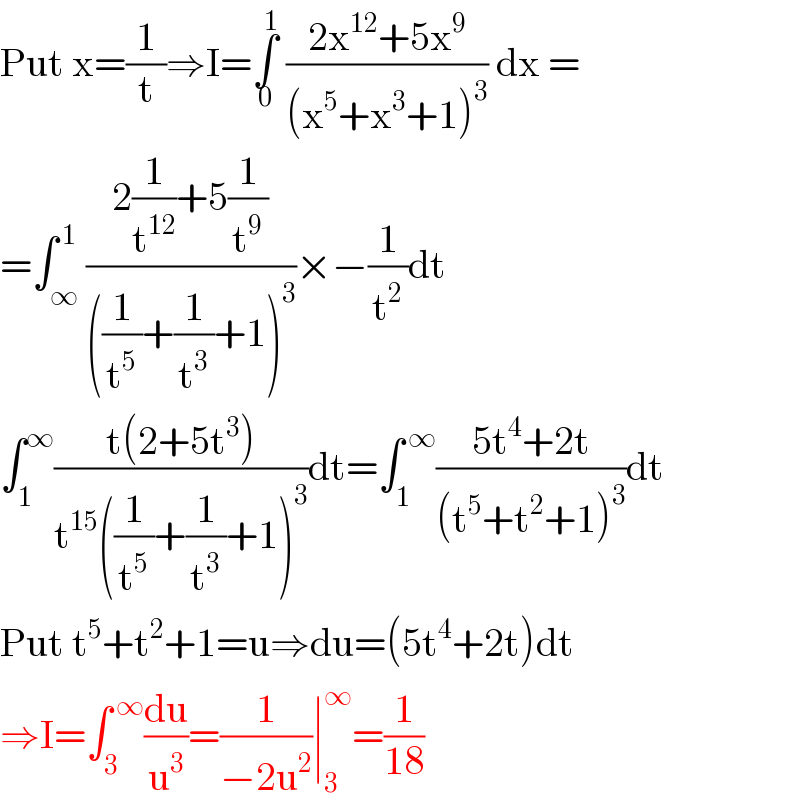 Put x=(1/t)⇒I=∫_0 ^1  ((2x^(12) +5x^9 )/((x^5 +x^3 +1)^3 )) dx =  =∫_∞ ^( 1) ((2(1/t^(12) )+5(1/t^9 ))/(((1/t^5 )+(1/t^3 )+1)^3 ))×−(1/t^2 )dt  ∫_1 ^∞ ((t(2+5t^3 ))/(t^(15) ((1/t^5 )+(1/t^3 )+1)^3 ))dt=∫_1 ^( ∞) ((5t^4 +2t)/((t^5 +t^2 +1)^3 ))dt  Put t^5 +t^2 +1=u⇒du=(5t^4 +2t)dt  ⇒I=∫_3 ^( ∞) (du/u^3 )=(1/(−2u^2 ))∣_3 ^∞ =(1/(18))  