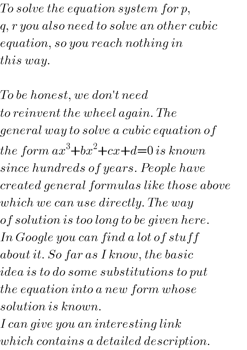 To solve the equation system for p,  q, r you also need to solve an other cubic  equation, so you reach nothing in  this way.     To be honest, we don′t need  to reinvent the wheel again. The   general way to solve a cubic equation of  the form ax^3 +bx^2 +cx+d=0 is known  since hundreds of years. People have  created general formulas like those above  which we can use directly. The way  of solution is too long to be given here.  In Google you can find a lot of stuff  about it. So far as I know, the basic  idea is to do some substitutions to put  the equation into a new form whose  solution is known.  I can give you an interesting link  which contains a detailed description.  