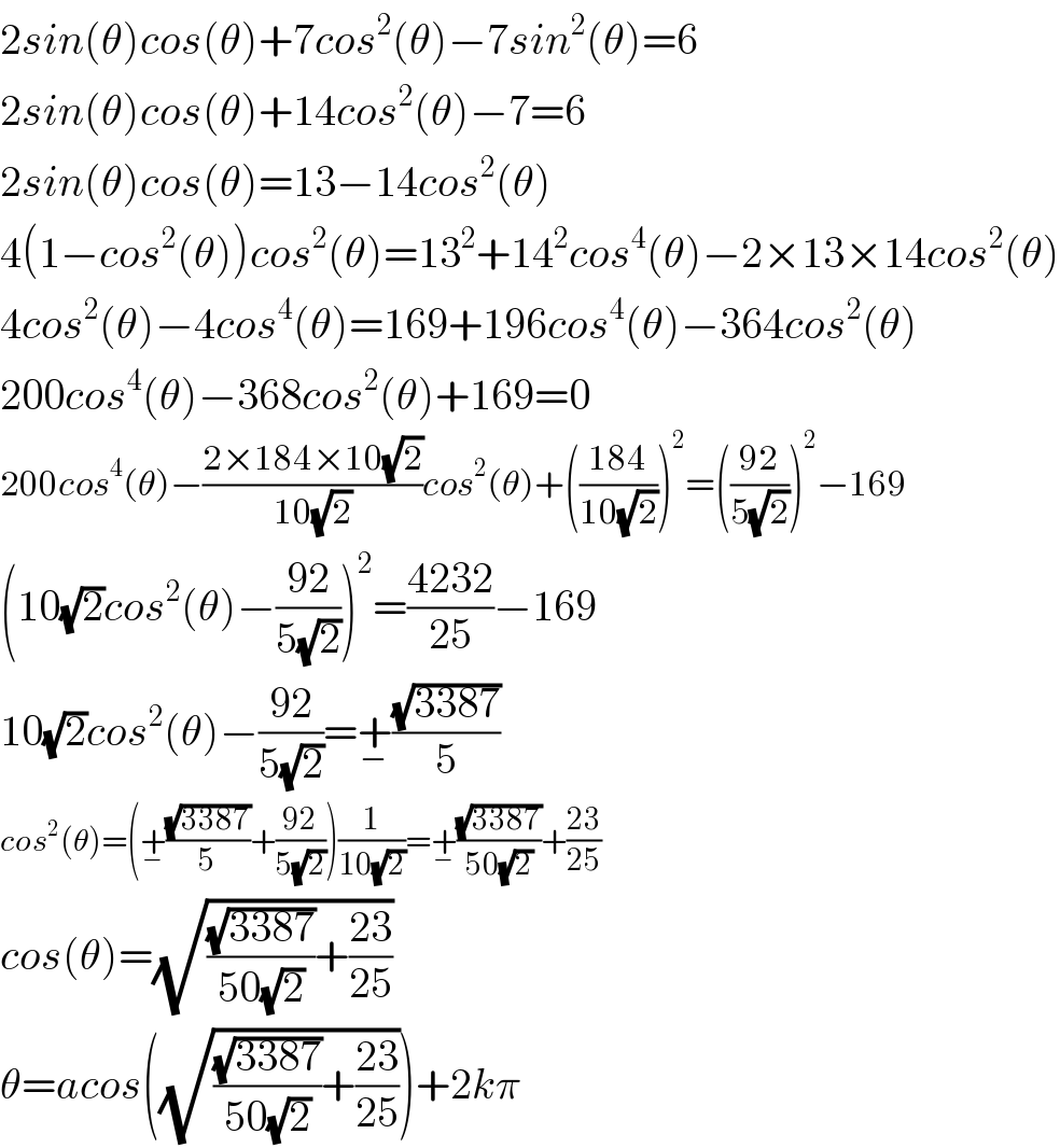 2sin(θ)cos(θ)+7cos^2 (θ)−7sin^2 (θ)=6  2sin(θ)cos(θ)+14cos^2 (θ)−7=6  2sin(θ)cos(θ)=13−14cos^2 (θ)  4(1−cos^2 (θ))cos^2 (θ)=13^2 +14^2 cos^4 (θ)−2×13×14cos^2 (θ)  4cos^2 (θ)−4cos^4 (θ)=169+196cos^4 (θ)−364cos^2 (θ)  200cos^4 (θ)−368cos^2 (θ)+169=0  200cos^4 (θ)−((2×184×10(√2))/(10(√2)))cos^2 (θ)+(((184)/(10(√2))))^2 =(((92)/(5(√2))))^2 −169  (10(√2)cos^2 (θ)−((92)/(5(√2))))^2 =((4232)/(25))−169  10(√2)cos^2 (θ)−((92)/(5(√2)))=+_− ((√(3387))/5)   cos^2 (θ)=(+_− ((√(3387))/5)+((92)/(5(√2))))(1/(10(√2)))=+_− ((√(3387))/(50(√2)))+((23)/(25))  cos(θ)=(√(((√(3387))/(50(√2)))+((23)/(25))))  θ=acos((√(((√(3387))/(50(√2)))+((23)/(25)))))+2kπ  