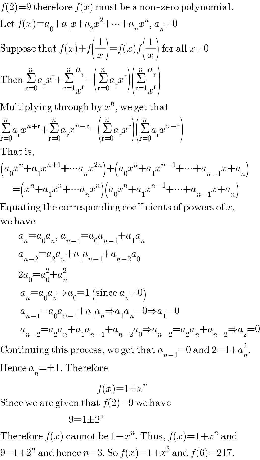 f(2)=9 therefore f(x) must be a non-zero polynomial.  Let f(x)=a_0 +a_1 x+a_2 x^2 +∙∙∙+a_n x^n , a_n ≠0  Suppose that f(x)+f((1/x))=f(x)f((1/x)) for all x≠0  Then Σ_(r=0) ^n a_r x^r +Σ_(r=1) ^n (a_r /x^r )=(Σ_(r=0) ^n a_r x^r )(Σ_(r=1) ^n (a_r /x^r ))  Multiplying through by x^n , we get that  Σ_(r=0) ^n a_r x^(n+r) +Σ_(r=0) ^n a_r x^(n−r) =(Σ_(r=0) ^n a_r x^r )(Σ_(r=0) ^n a_r x^(n−r) )  That is,  (a_0 x^n +a_1 x^(n+1) +∙∙∙a_n x^(2n) )+(a_0 x^n +a_1 x^(n−1) +∙∙∙+a_(n−1) x+a_n )        =(x^n +a_1 x^n +∙∙∙a_n x^n )(a_0 x^n +a_1 x^(n−1) +∙∙∙+a_(n−1) x+a_n )  Equating the corresponding coefficients of powers of x,  we have           a_n =a_0 a_n , a_(n−1) =a_0 a_(n−1) +a_1 a_n            a_(n−2) =a_2 a_n +a_1 a_(n−1) +a_(n−2) a_0            2a_0 =a_0 ^2 +a_n ^2             a_n =a_0 a_n ⇒a_0 =1 (since a_n ≠0)            a_(n−1) =a_0 a_(n−1) +a_1 a_n ⇒a_1 a_n =0⇒a_1 =0            a_(n−2) =a_2 a_n +a_1 a_(n−1) +a_(n−2) a_0 ⇒a_(n−2) =a_2 a_n +a_(n−2) ⇒a_2 =0  Continuing this process, we get that a_(n−1) =0 and 2=1+a_n ^2 .  Hence a_n =±1. Therefore                                                  f(x)=1±x^n   Since we are given that f(2)=9 we have                                    9=1±2^n   Therefore f(x) cannot be 1−x^n . Thus, f(x)=1+x^n  and  9=1+2^n  and hence n=3. So f(x)=1+x^3  and f(6)=217.  