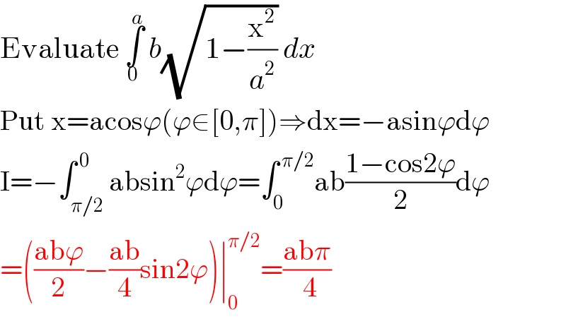 Evaluate ∫_0 ^a  b(√(1−(x^2 /a^2 ))) dx   Put x=acosϕ(ϕ∈[0,π])⇒dx=−asinϕdϕ  I=−∫_(π/2) ^( 0) absin^2 ϕdϕ=∫_0 ^( π/2) ab((1−cos2ϕ)/2)dϕ  =(((abϕ)/2)−((ab)/4)sin2ϕ)∣_0 ^(π/2) =((abπ)/( 4))  