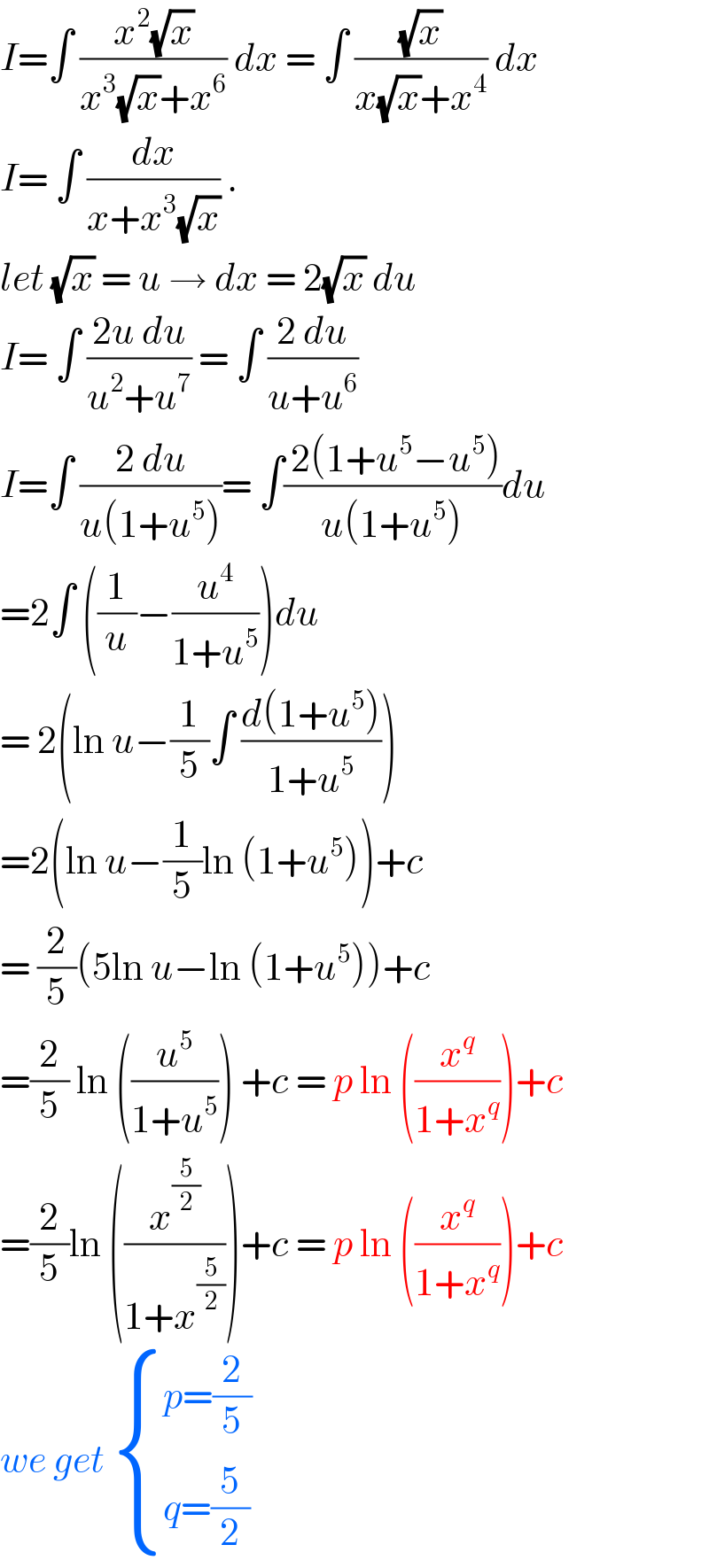 I=∫ ((x^2 (√x))/(x^3 (√x)+x^6 )) dx = ∫ ((√x)/(x(√x)+x^4 )) dx  I= ∫ (dx/(x+x^3 (√x))) .  let (√x) = u → dx = 2(√x) du  I= ∫ ((2u du)/(u^2 +u^7 )) = ∫ ((2 du)/(u+u^6 ))  I=∫ ((2 du)/(u(1+u^5 )))= ∫(( 2(1+u^5 −u^5 ))/(u(1+u^5 )))du  =2∫ ((1/u)−(u^4 /(1+u^5 )))du  = 2(ln u−(1/5)∫ ((d(1+u^5 ))/(1+u^5 )))  =2(ln u−(1/5)ln (1+u^5 ))+c  = (2/5)(5ln u−ln (1+u^5 ))+c  =(2/5) ln ((u^5 /(1+u^5 ))) +c = p ln ((x^q /(1+x^q )))+c  =(2/5)ln ((x^(5/2) /(1+x^(5/2) )))+c = p ln ((x^q /(1+x^q )))+c   we get  { ((p=(2/5))),((q=(5/2))) :}  