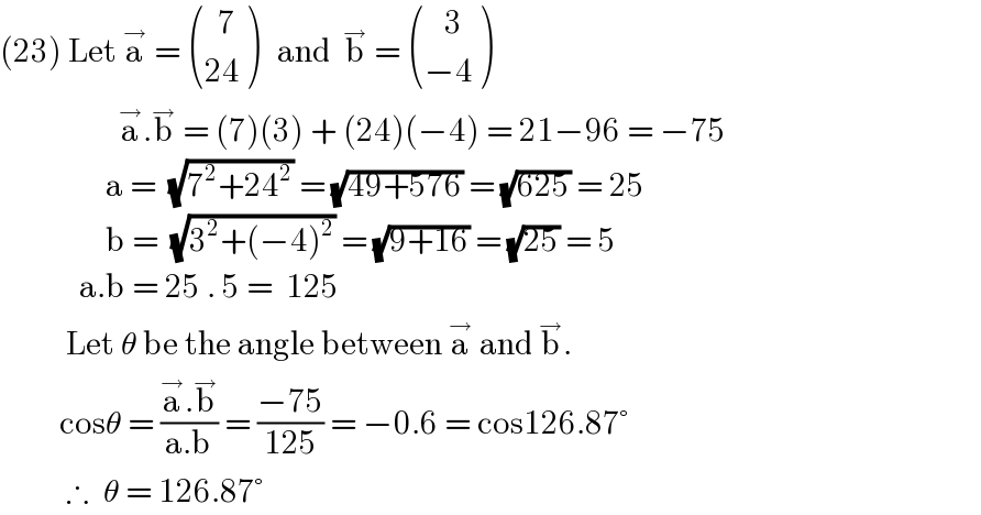 (23) Let a^→  =  (((  7)),((24)) )   and  b^→  =  (((   3)),((−4)) )                    a^→ .b^→  = (7)(3) + (24)(−4) = 21−96 = −75                  a =  (√(7^2 +24^2 )) = (√(49+576)) = (√(625)) = 25                  b =  (√(3^2 +(−4)^2 )) = (√(9+16)) = (√(25)) = 5              a.b = 25 . 5 =  125              Let θ be the angle between a^→  and b^→ .           cosθ = ((a^→ .b^→ )/(a.b)) = ((−75)/(125)) = −0.6 = cos126.87°            ∴  θ = 126.87°      