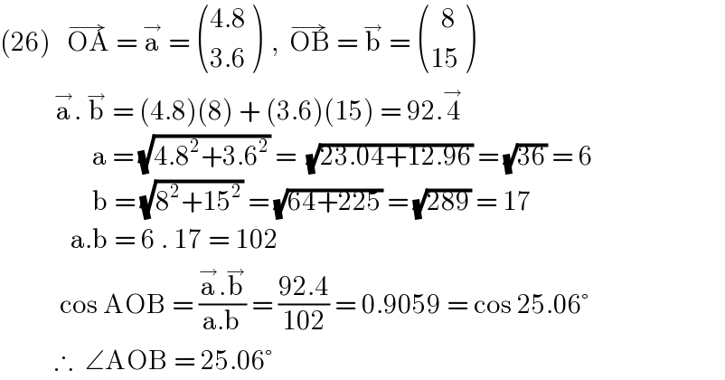 (26)   OA^(→)  = a^→  =  (((4.8)),((3.6)) )  ,  OB^(→)  = b^→  =  (((  8)),((15)) )            a^→ . b^→  = (4.8)(8) + (3.6)(15) = 92.4^(→ )                    a = (√(4.8^2 +3.6^2 )) =  (√(23.04+12.96)) = (√(36)) = 6                   b = (√(8^2 +15^2 )) = (√(64+225)) = (√(289)) = 17               a.b = 6 . 17 = 102             cos AOB = ((a^→ .b^→ )/(a.b)) = ((92.4)/(102)) = 0.9059 = cos 25.06°            ∴  ∠AOB = 25.06°  