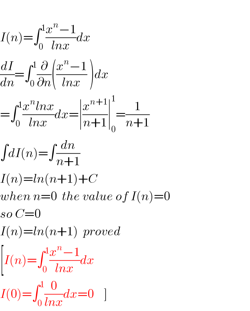   I(n)=∫_0 ^1 ((x^n −1)/(lnx))dx  (dI/dn)=∫_0 ^1 (∂/∂n)(((x^n −1)/(lnx)) )dx  =∫_0 ^1 ((x^n lnx)/(lnx))dx=∣(x^(n+1) /(n+1))∣_0 ^1 =(1/(n+1))  ∫dI(n)=∫(dn/(n+1))  I(n)=ln(n+1)+C  when n=0  the value of I(n)=0  so C=0  I(n)=ln(n+1)  proved  [I(n)=∫_0 ^1 ((x^n −1)/(lnx))dx  I(0)=∫_0 ^1 (0/(lnx))dx=0    ]  