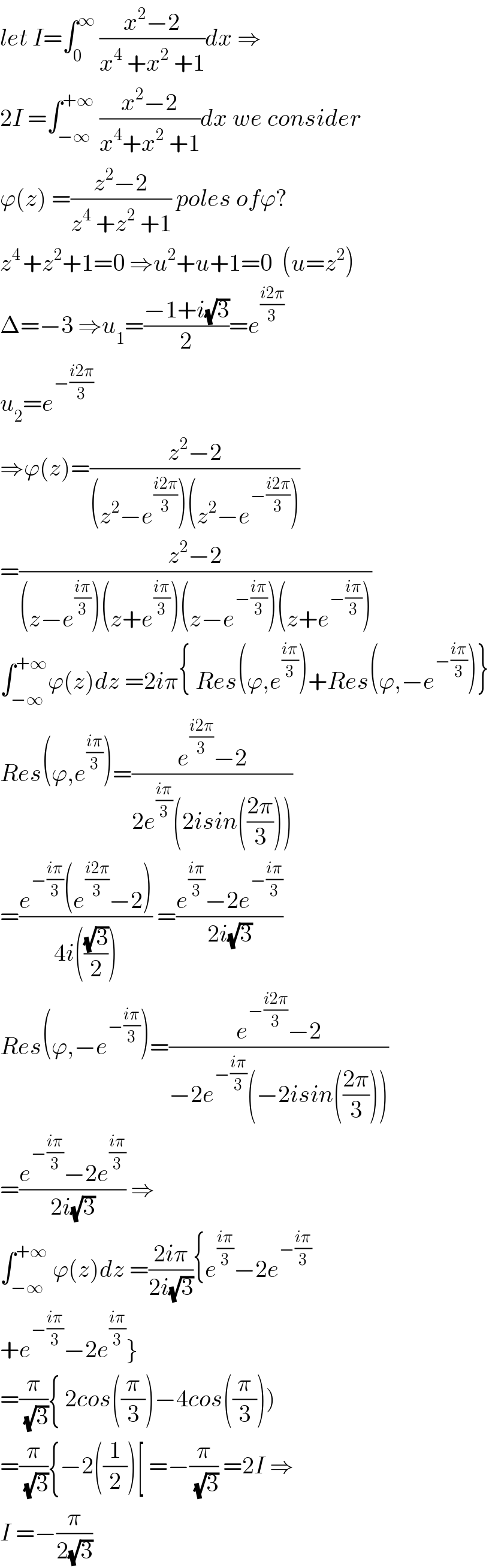 let I=∫_0 ^∞  ((x^2 −2)/(x^4  +x^2  +1))dx ⇒  2I =∫_(−∞) ^(+∞)  ((x^2 −2)/(x^4 +x^2  +1))dx we consider  ϕ(z) =((z^2 −2)/(z^4  +z^2  +1)) poles ofϕ?  z^(4 ) +z^2 +1=0 ⇒u^2 +u+1=0  (u=z^2 )  Δ=−3 ⇒u_1 =((−1+i(√3))/2)=e^((i2π)/3)   u_2 =e^(−((i2π)/3))   ⇒ϕ(z)=((z^2 −2)/((z^2 −e^((i2π)/3) )(z^2 −e^(−((i2π)/3)) )))  =((z^2 −2)/((z−e^((iπ)/3) )(z+e^((iπ)/3) )(z−e^(−((iπ)/3)) )(z+e^(−((iπ)/3)) )))  ∫_(−∞) ^(+∞) ϕ(z)dz =2iπ{ Res(ϕ,e^((iπ)/3) )+Res(ϕ,−e^(−((iπ)/3)) )}  Res(ϕ,e^((iπ)/3) )=((e^((i2π)/3) −2)/(2e^((iπ)/3) (2isin(((2π)/3)))))  =((e^(−((iπ)/3)) (e^((i2π)/3) −2))/(4i(((√3)/2)))) =((e^((iπ)/3) −2e^(−((iπ)/3)) )/(2i(√3)))  Res(ϕ,−e^(−((iπ)/3)) )=((e^(−((i2π)/3)) −2)/(−2e^(−((iπ)/3)) (−2isin(((2π)/3)))))  =((e^(−((iπ)/3)) −2e^((iπ)/3) )/(2i(√3))) ⇒  ∫_(−∞) ^(+∞)  ϕ(z)dz =((2iπ)/(2i(√3))){e^((iπ)/3) −2e^(−((iπ)/3))   +e^(−((iπ)/3)) −2e^((iπ)/3) }  =(π/( (√3))){ 2cos((π/3))−4cos((π/3)))  =(π/( (√3))){−2((1/2))[ =−(π/( (√3))) =2I ⇒  I =−(π/(2(√3)))  