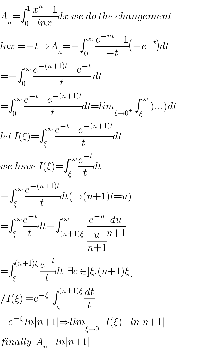 A_n =∫_0 ^1  ((x^n −1)/(lnx))dx we do the changement  lnx =−t ⇒A_n =−∫_0 ^∞  ((e^(−nt) −1)/(−t))(−e^(−t) )dt  =−∫_0 ^∞  ((e^(−(n+1)t) −e^(−t) )/t) dt  =∫_0 ^∞  ((e^(−t) −e^(−(n+1)t) )/t)dt=lim_(ξ→0^+ )  ∫_ξ ^∞  )...)dt  let I(ξ)=∫_ξ ^∞  ((e^(−t) −e^(−(n+1)t) )/t)dt  we hsve I(ξ)=∫_ξ ^(∞ ) (e^(−t) /t)dt  −∫_ξ ^∞  (e^(−(n+1)t) /t)dt(→(n+1)t=u)  =∫_ξ ^(∞ ) (e^(−t) /t)dt−∫_((n+1)ξ) ^∞  (e^(−u) /(u/(n+1)))(du/(n+1))  =∫_ξ ^((n+1)ξ)  (e^(−t) /t)dt  ∃c ∈]ξ,(n+1)ξ[  /I(ξ) =e^(−ξ)   ∫_ξ ^((n+1)ξ)  (dt/t)  =e^(−ξ)  ln∣n+1∣⇒lim_(ξ→0^+ )  I(ξ)=ln∣n+1∣  finally  A_n =ln∣n+1∣  