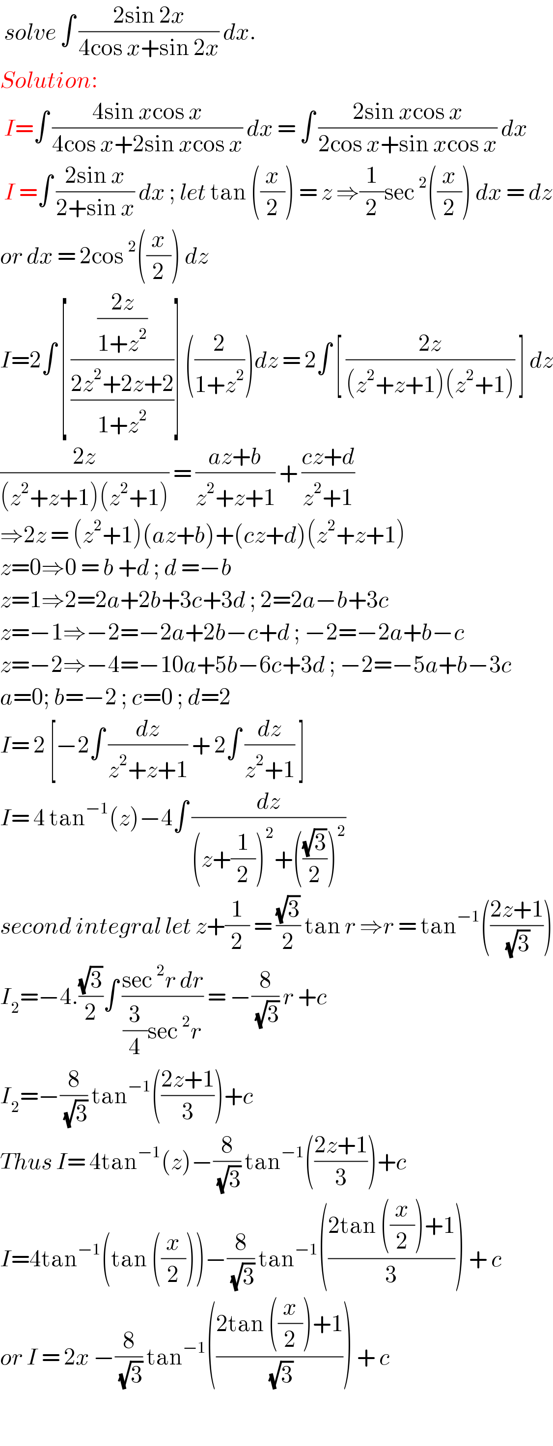  solve ∫ ((2sin 2x)/(4cos x+sin 2x)) dx.  Solution:   I=∫ ((4sin xcos x)/(4cos x+2sin xcos x)) dx = ∫ ((2sin xcos x)/(2cos x+sin xcos x)) dx   I =∫ ((2sin x)/(2+sin x)) dx ; let tan ((x/2)) = z ⇒(1/2)sec^2 ((x/2)) dx = dz  or dx = 2cos^2 ((x/2)) dz   I=2∫ [ (((2z)/(1+z^2 ))/((2z^2 +2z+2)/(1+z^2 )))] ((2/(1+z^2 )))dz = 2∫ [ ((2z)/((z^2 +z+1)(z^2 +1))) ] dz  ((2z)/((z^2 +z+1)(z^2 +1))) = ((az+b)/(z^2 +z+1)) + ((cz+d)/(z^2 +1))  ⇒2z = (z^2 +1)(az+b)+(cz+d)(z^2 +z+1)  z=0⇒0 = b +d ; d =−b  z=1⇒2=2a+2b+3c+3d ; 2=2a−b+3c  z=−1⇒−2=−2a+2b−c+d ; −2=−2a+b−c  z=−2⇒−4=−10a+5b−6c+3d ; −2=−5a+b−3c  a=0; b=−2 ; c=0 ; d=2  I= 2 [−2∫ (dz/(z^2 +z+1)) + 2∫ (dz/(z^2 +1)) ]  I= 4 tan^(−1) (z)−4∫ (dz/((z+(1/2))^2 +(((√3)/2))^2 ))  second integral let z+(1/2) = ((√3)/2) tan r ⇒r = tan^(−1) (((2z+1)/( (√3))))  I_2 =−4.((√3)/2)∫ ((sec^2 r dr)/((3/4)sec^2 r)) = −(8/( (√3))) r +c  I_2 =−(8/( (√3))) tan^(−1) (((2z+1)/3))+c  Thus I= 4tan^(−1) (z)−(8/( (√3))) tan^(−1) (((2z+1)/3))+c  I=4tan^(−1) (tan ((x/2)))−(8/( (√3))) tan^(−1) (((2tan ((x/2))+1)/3)) + c   or I = 2x −(8/( (√3))) tan^(−1) (((2tan ((x/2))+1)/( (√3)))) + c    