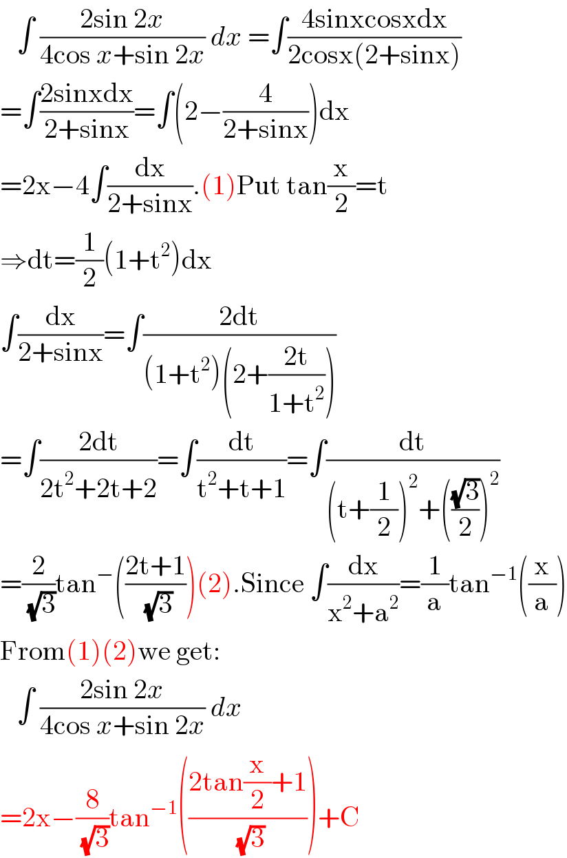    ∫ ((2sin 2x)/(4cos x+sin 2x)) dx =∫((4sinxcosxdx)/(2cosx(2+sinx)))  =∫((2sinxdx)/(2+sinx))=∫(2−(4/(2+sinx)))dx  =2x−4∫(dx/(2+sinx)).(1)Put tan(x/2)=t  ⇒dt=(1/2)(1+t^2 )dx  ∫(dx/(2+sinx))=∫((2dt)/((1+t^2 )(2+((2t)/(1+t^2 )))))  =∫((2dt)/(2t^2 +2t+2))=∫(dt/(t^2 +t+1))=∫(dt/((t+(1/2))^2 +(((√3)/2))^2 ))  =(2/( (√3)))tan^− (((2t+1)/( (√3))))(2).Since ∫(dx/(x^2 +a^2 ))=(1/a)tan^(−1) ((x/a))  From(1)(2)we get:     ∫ ((2sin 2x)/(4cos x+sin 2x)) dx   =2x−(8/( (√3)))tan^(−1) (((2tan(x/2)+1)/( (√3))))+C  