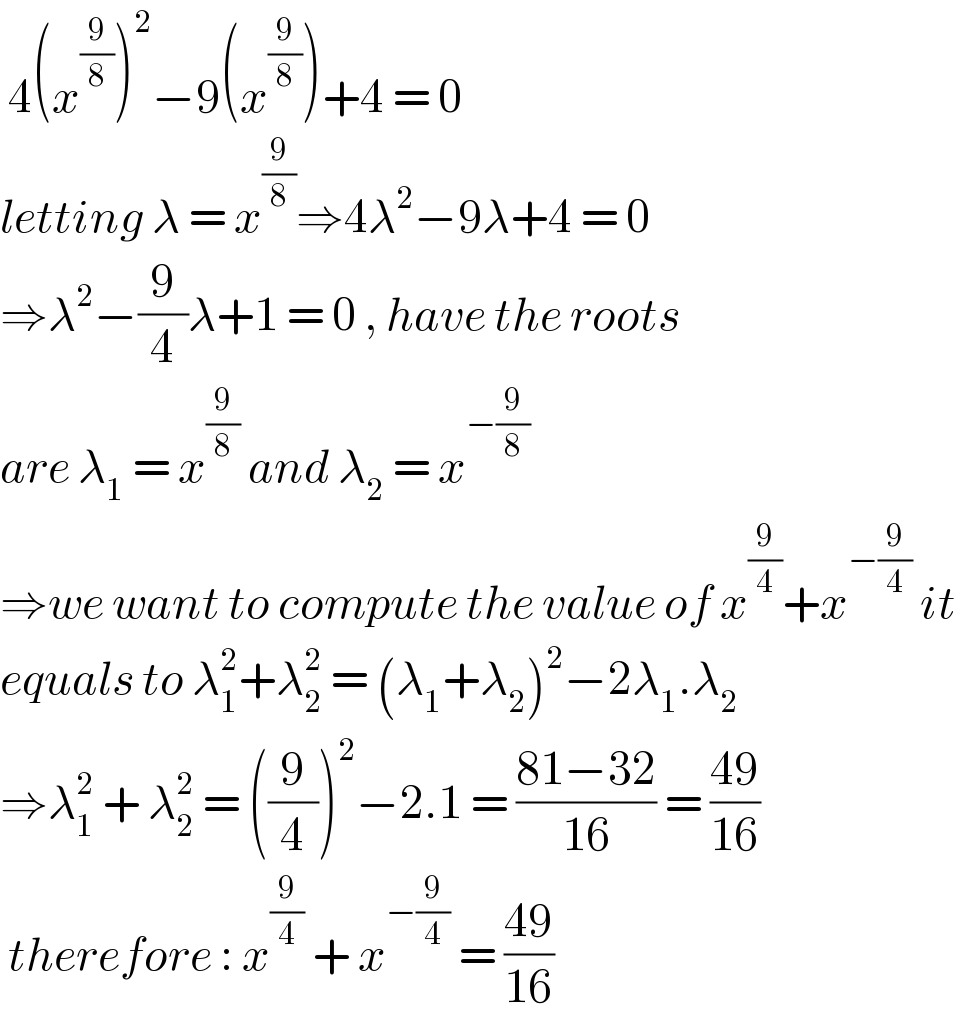  4(x^(9/8) )^2 −9(x^(9/8) )+4 = 0  letting λ = x^(9/8) ⇒4λ^2 −9λ+4 = 0  ⇒λ^2 −(9/4)λ+1 = 0 , have the roots  are λ_1  = x^(9/8)  and λ_2  = x^(−(9/8))   ⇒we want to compute the value of x^(9/4) +x^(−(9/4))  it  equals to λ_1 ^2 +λ_2 ^2  = (λ_1 +λ_2 )^2 −2λ_1 .λ_2   ⇒λ_1 ^2  + λ_2 ^2  = ((9/4))^2 −2.1 = ((81−32)/(16)) = ((49)/(16))   therefore : x^(9/4)  + x^(−(9/4))  = ((49)/(16))  