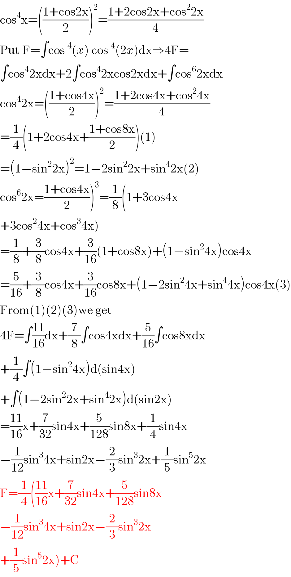 cos^4 x=(((1+cos2x)/2))^2 =((1+2cos2x+cos^2 2x)/4)  Put F=∫cos^4 (x) cos^4 (2x)dx⇒4F=  ∫cos^4 2xdx+2∫cos^4 2xcos2xdx+∫cos^6 2xdx  cos^4 2x=(((1+cos4x)/2))^2 =((1+2cos4x+cos^2 4x)/4)  =(1/4)(1+2cos4x+((1+cos8x)/2))(1)  =(1−sin^2 2x)^2 =1−2sin^2 2x+sin^4 2x(2)  cos^6 2x=((1+cos4x)/2))^3 =(1/8)(1+3cos4x  +3cos^2 4x+cos^3 4x)  =(1/8)+(3/8)cos4x+(3/(16))(1+cos8x)+(1−sin^2 4x)cos4x  =(5/(16))+(3/8)cos4x+(3/(16))cos8x+(1−2sin^2 4x+sin^4 4x)cos4x(3)  From(1)(2)(3)we get  4F=∫((11)/(16))dx+(7/8)∫cos4xdx+(5/(16))∫cos8xdx  +(1/4)∫(1−sin^2 4x)d(sin4x)  +∫(1−2sin^2 2x+sin^4 2x)d(sin2x)  =((11)/(16))x+(7/(32))sin4x+(5/(128))sin8x+(1/4)sin4x  −(1/(12))sin^3 4x+sin2x−(2/3)sin^3 2x+(1/5)sin^5 2x  F=(1/4)(((11)/(16))x+(7/(32))sin4x+(5/(128))sin8x  −(1/(12))sin^3 4x+sin2x−(2/3)sin^3 2x  +(1/5)sin^5 2x)+C  