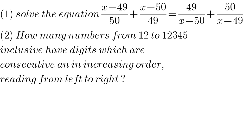 (1) solve the equation ((x−49)/(50)) + ((x−50)/(49)) = ((49)/(x−50)) + ((50)/(x−49))  (2) How many numbers from 12 to 12345   inclusive have digits which are   consecutive an in increasing order,  reading from left to right ?   