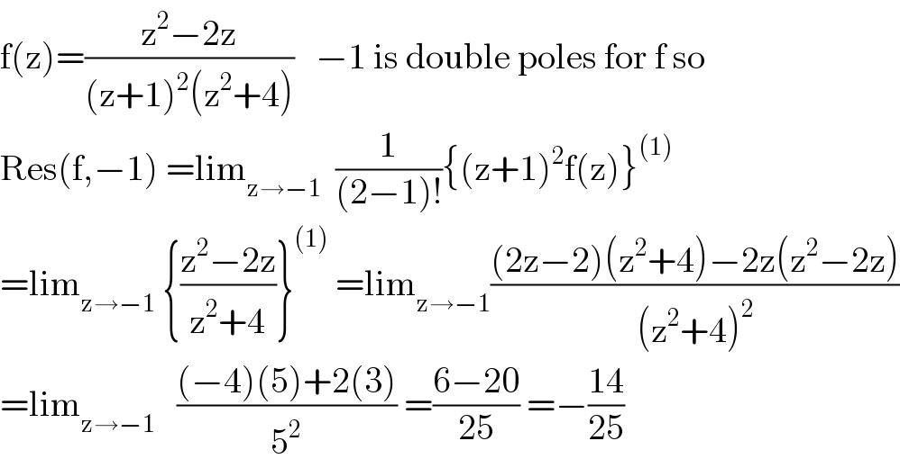 f(z)=((z^2 −2z)/((z+1)^2 (z^2 +4)))   −1 is double poles for f so  Res(f,−1) =lim_(z→−1)   (1/((2−1)!)){(z+1)^2 f(z)}^((1))   =lim_(z→−1)  {((z^2 −2z)/(z^2 +4))}^((1))  =lim_(z→−1) (((2z−2)(z^2 +4)−2z(z^2 −2z))/((z^2 +4)^2 ))  =lim_(z→−1)    (((−4)(5)+2(3))/5^2 ) =((6−20)/(25)) =−((14)/(25))  