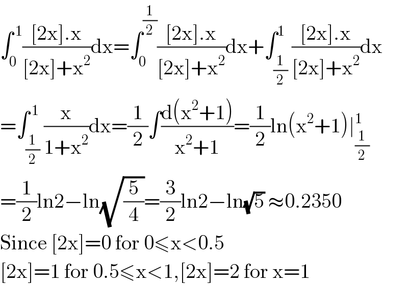 ∫_0 ^( 1) (([2x].x)/([2x]+x^2 ))dx=∫_0 ^(1/2) (([2x].x)/([2x]+x^2 ))dx+∫_(1/2) ^1 (([2x].x)/([2x]+x^2 ))dx  =∫_(1/2) ^( 1) (x/(1+x^2 ))dx=(1/2)∫((d(x^2 +1))/(x^2 +1))=(1/2)ln(x^2 +1)∣_(1/2) ^1   =(1/2)ln2−ln(√(5/4))=(3/2)ln2−ln(√5) ≈0.2350  Since [2x]=0 for 0≤x<0.5  [2x]=1 for 0.5≤x<1,[2x]=2 for x=1  