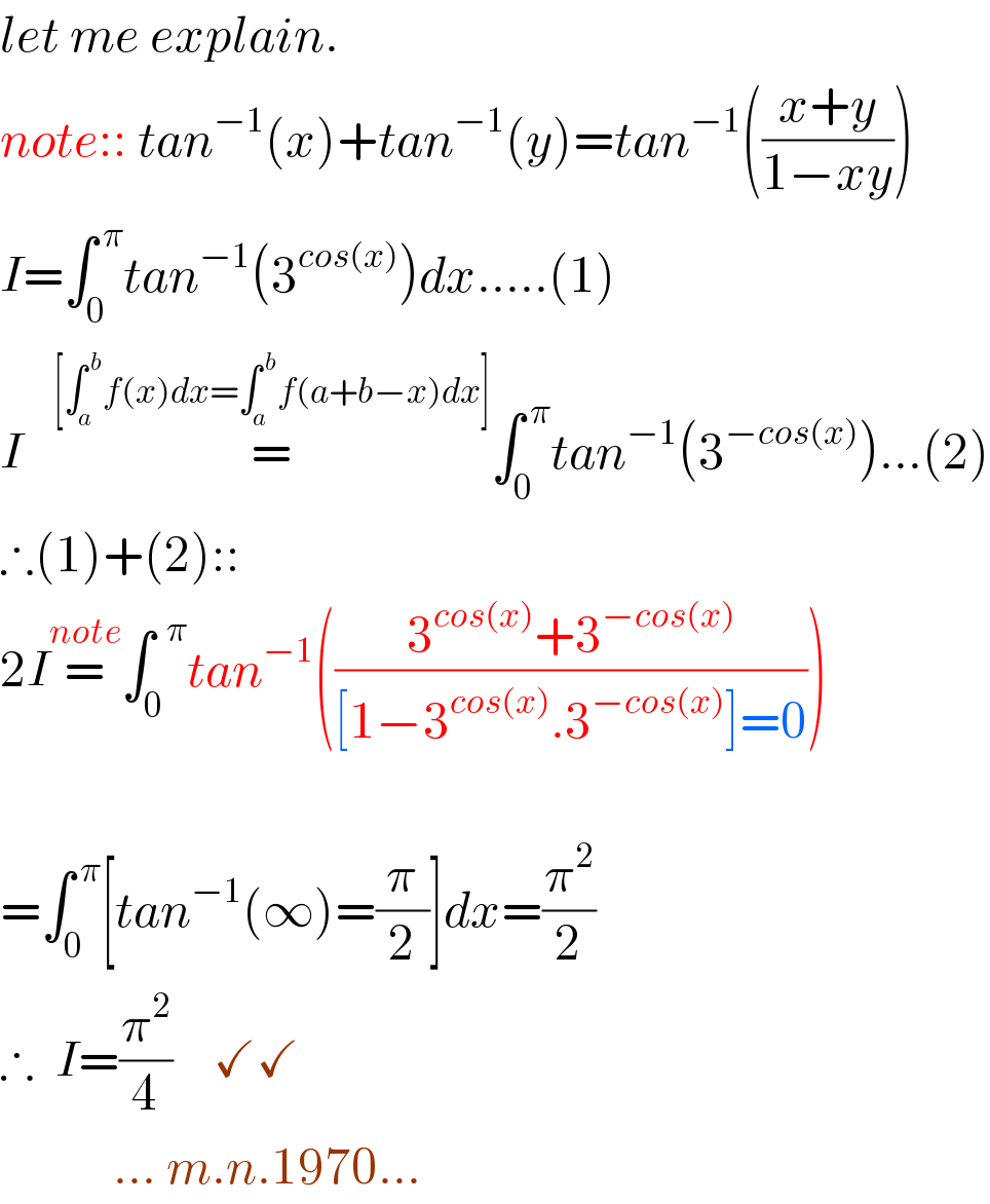 let me explain.  note:: tan^(−1) (x)+tan^(−1) (y)=tan^(−1) (((x+y)/(1−xy)))  I=∫_(0 ) ^( π) tan^(−1) (3^(cos(x)) )dx.....(1)  I   =^([∫_a ^( b) f(x)dx=∫_a ^( b) f(a+b−x)dx]) ∫_0 ^( π) tan^(−1) (3^(−cos(x)) )...(2)  ∴(1)+(2)::   2I=^(note) ∫_0 ^(  π) tan^(−1) (((3^(cos(x)) +3^(−cos(x)) )/([1−3^(cos(x)) .3^(−cos(x)) ]=0)))           =∫_0 ^( π) [tan^(−1) (∞)=(π/2)]dx=(π^2 /2)  ∴  I=(π^2 /4)    ✓✓             ... m.n.1970...  