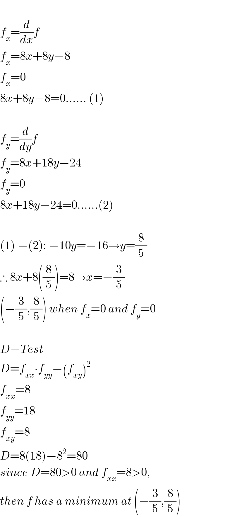   f_x =(d/dx)f  f_x =8x+8y−8  f_x =0  8x+8y−8=0...... (1)    f_y =(d/dy)f  f_y =8x+18y−24  f_y =0  8x+18y−24=0......(2)    (1) −(2): −10y=−16→y=(8/5)  ∴ 8x+8((8/5))=8→x=−(3/5)  (−(3/5),(8/5)) when f_x =0 and f_y =0    D−Test  D=f_(xx) ∙f_(yy) −(f_(xy) )^2   f_(xx) =8  f_(yy) =18  f_(xy) =8  D=8(18)−8^2 =80  since D=80>0 and f_(xx) =8>0,  then f has a minimum at (−(3/5),(8/5))  