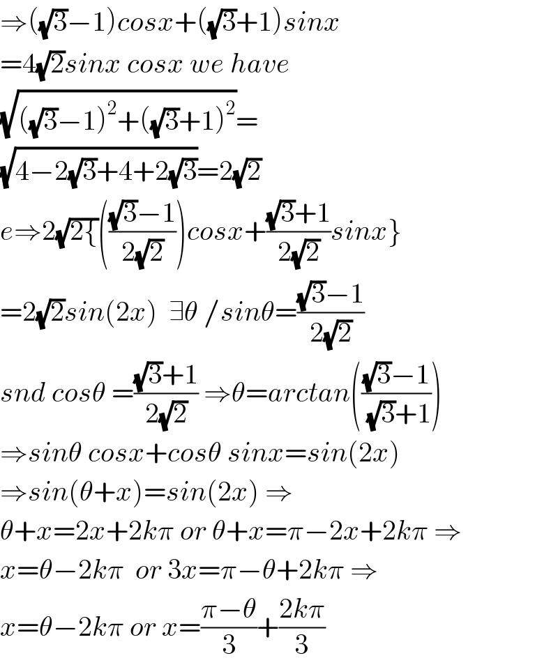 ⇒((√3)−1)cosx+((√3)+1)sinx  =4(√2)sinx cosx we have  (√(((√3)−1)^2 +((√3)+1)^2 ))=  (√(4−2(√3)+4+2(√3)))=2(√2)  e⇒2(√(2{))((((√3)−1)/(2(√2))))cosx+(((√3)+1)/(2(√2)))sinx}  =2(√2)sin(2x)  ∃θ /sinθ=(((√3)−1)/(2(√2)))  snd cosθ =(((√3)+1)/(2(√2))) ⇒θ=arctan((((√3)−1)/( (√3)+1)))  ⇒sinθ cosx+cosθ sinx=sin(2x)  ⇒sin(θ+x)=sin(2x) ⇒  θ+x=2x+2kπ or θ+x=π−2x+2kπ ⇒  x=θ−2kπ  or 3x=π−θ+2kπ ⇒  x=θ−2kπ or x=((π−θ)/3)+((2kπ)/3)  