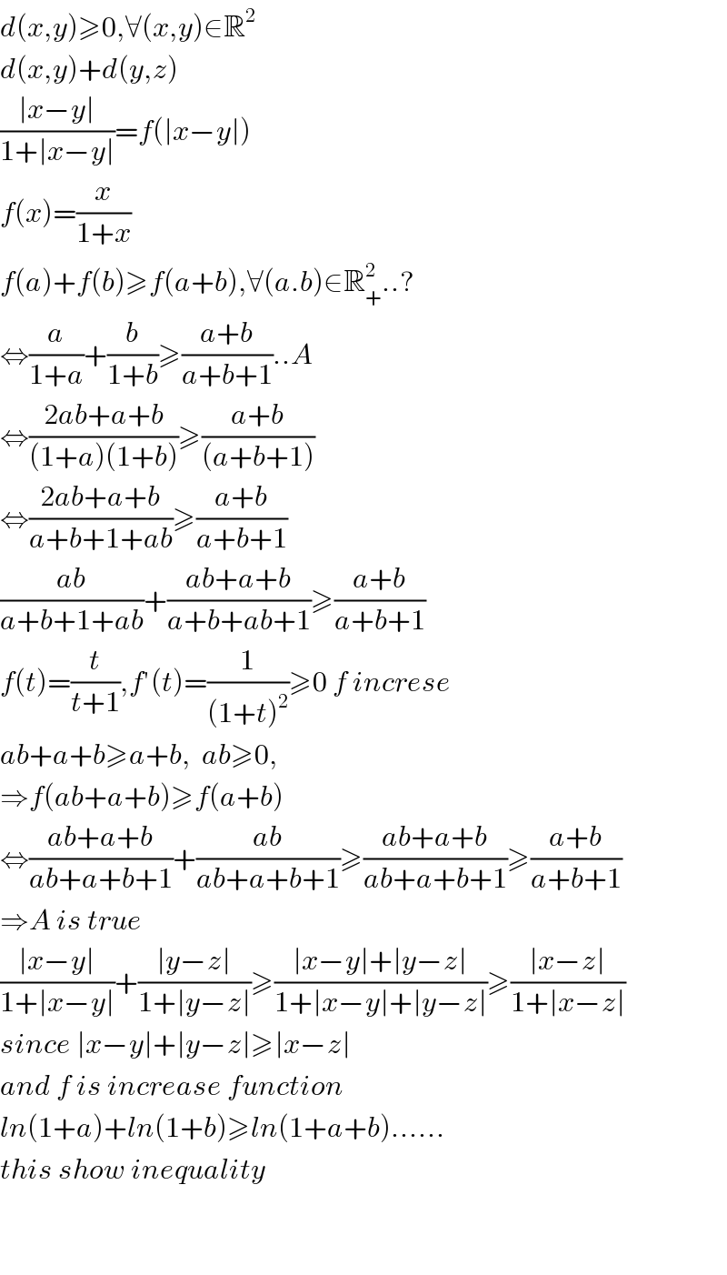 d(x,y)≥0,∀(x,y)∈R^2   d(x,y)+d(y,z)  ((∣x−y∣)/(1+∣x−y∣))=f(∣x−y∣)  f(x)=(x/(1+x))  f(a)+f(b)≥f(a+b),∀(a.b)∈R_+ ^2 ..?  ⇔(a/(1+a))+(b/(1+b))≥((a+b)/(a+b+1))..A  ⇔((2ab+a+b)/((1+a)(1+b)))≥((a+b)/((a+b+1)))  ⇔((2ab+a+b)/(a+b+1+ab))≥((a+b)/(a+b+1))  ((ab)/(a+b+1+ab))+((ab+a+b)/(a+b+ab+1))≥((a+b)/(a+b+1))  f(t)=(t/(t+1)),f′(t)=(1/((1+t)^2 ))≥0 f increse  ab+a+b≥a+b,  ab≥0,  ⇒f(ab+a+b)≥f(a+b)  ⇔((ab+a+b)/(ab+a+b+1))+((ab)/(ab+a+b+1))≥((ab+a+b)/(ab+a+b+1))≥((a+b)/(a+b+1))  ⇒A is true   ((∣x−y∣)/(1+∣x−y∣))+((∣y−z∣)/(1+∣y−z∣))≥((∣x−y∣+∣y−z∣)/(1+∣x−y∣+∣y−z∣))≥((∣x−z∣)/(1+∣x−z∣))  since ∣x−y∣+∣y−z∣≥∣x−z∣  and f is increase function  ln(1+a)+ln(1+b)≥ln(1+a+b)......  this show inequality      