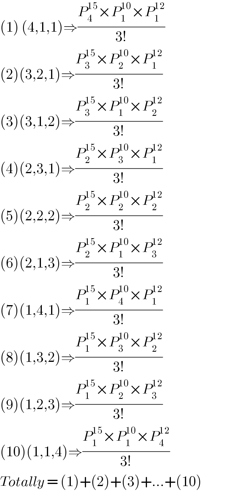 (1) (4,1,1)⇒((P_4 ^(15) ×P_1 ^(10) ×P_1 ^(12) )/(3!))  (2)(3,2,1)⇒((P_3 ^(15) ×P_2 ^(10) ×P_1 ^(12) )/(3!))  (3)(3,1,2)⇒((P_3 ^(15) ×P_1 ^(10) ×P_2 ^(12) )/(3!))  (4)(2,3,1)⇒((P_2 ^(15) ×P_3 ^(10) ×P_1 ^(12) )/(3!))  (5)(2,2,2)⇒((P_2 ^(15) ×P_2 ^(10) ×P_2 ^(12) )/(3!))  (6)(2,1,3)⇒((P_2 ^(15) ×P_1 ^(10) ×P_3 ^(12) )/(3!))  (7)(1,4,1)⇒((P_1 ^(15) ×P_4 ^(10) ×P_1 ^(12) )/(3!))  (8)(1,3,2)⇒((P_1 ^(15) ×P_3 ^(10) ×P_2 ^(12) )/(3!))  (9)(1,2,3)⇒((P_1 ^(15) ×P_2 ^(10) ×P_3 ^(12) )/(3!))  (10)(1,1,4)⇒((P_1 ^(15) ×P_1 ^(10) ×P_4 ^(12) )/(3!))  Totally = (1)+(2)+(3)+...+(10)  