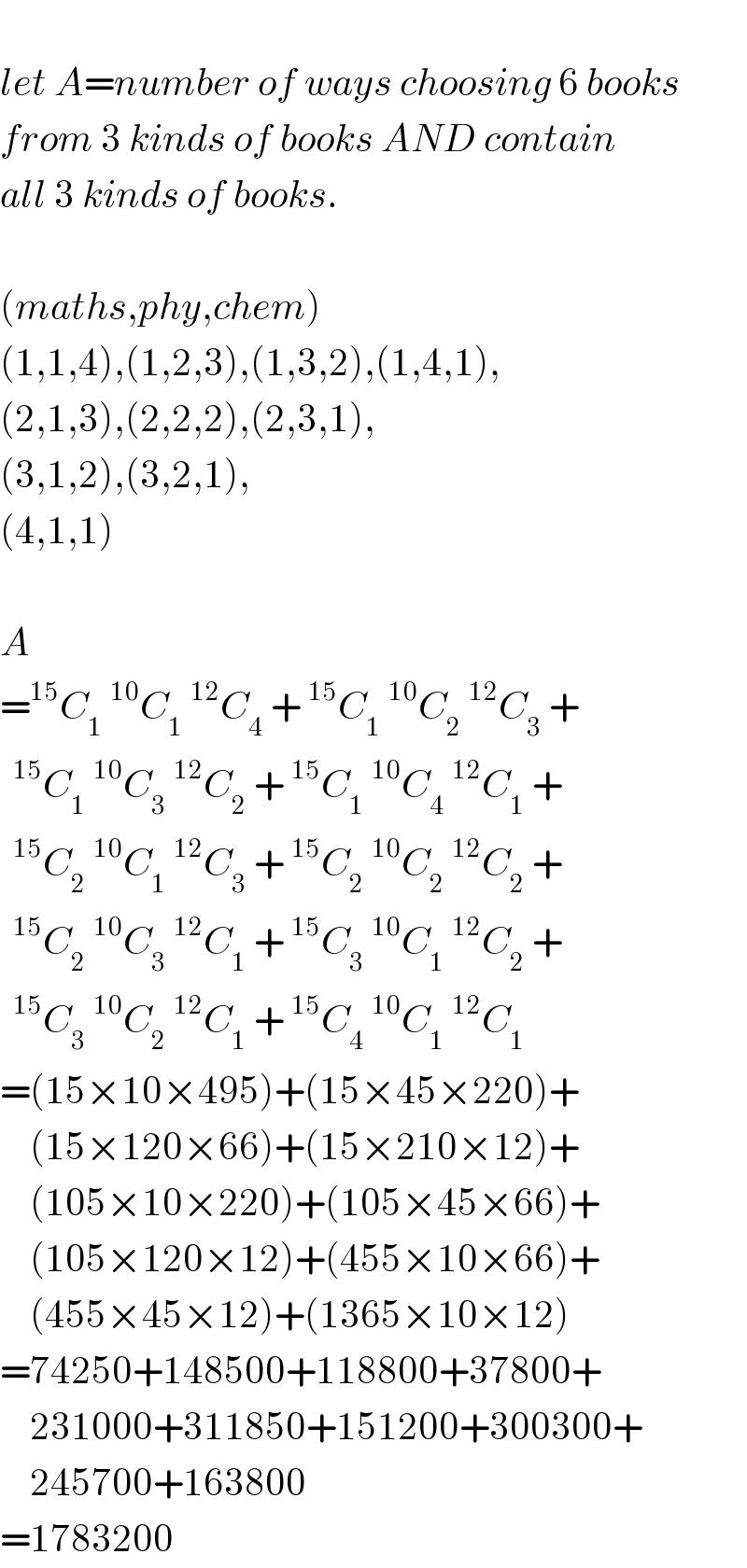   let A=number of ways choosing 6 books  from 3 kinds of books AND contain  all 3 kinds of books.    (maths,phy,chem)  (1,1,4),(1,2,3),(1,3,2),(1,4,1),  (2,1,3),(2,2,2),(2,3,1),  (3,1,2),(3,2,1),  (4,1,1)    A  =^(15) C_1 ^(10) C_1 ^(12) C_4  +^(15) C_1 ^(10) C_2 ^(12) C_3  +  C_1 ^(10) C_3 ^(12) C_2  +^(15) C_1 ^(10) C_4 ^(12) C_1  +  C_2 ^(10) C_1 ^(12) C_3  +^(15) C_2 ^(10) C_2 ^(12) C_2  +  C_2 ^(10) C_3 ^(12) C_1  +^(15) C_3 ^(10) C_1 ^(12) C_2  +  C_3 ^(10) C_2 ^(12) C_1  +^(15) C_4 ^(10) C_1 ^(12) C_1   =(15×10×495)+(15×45×220)+      (15×120×66)+(15×210×12)+      (105×10×220)+(105×45×66)+      (105×120×12)+(455×10×66)+      (455×45×12)+(1365×10×12)  =74250+148500+118800+37800+      231000+311850+151200+300300+      245700+163800  =1783200  